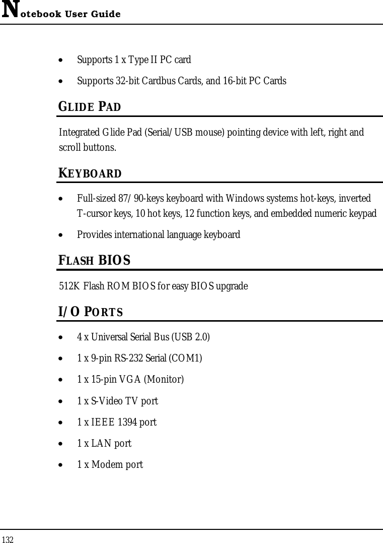 Notebook User Guide132•  Supports 1 x Type II PC card•  Supports 32-bit Cardbus Cards, and 16-bit PC CardsGLIDE PADIntegrated Glide Pad (Serial/USB mouse) pointing device with left, right and scroll buttons. KEYBOARD•  Full-sized 87/90-keys keyboard with Windows systems hot-keys, inverted T-cursor keys, 10 hot keys, 12 function keys, and embedded numeric keypad•  Provides international language keyboard FLASH BIOS512K Flash ROM BIOS for easy BIOS upgradeI/O PORTS•  4 x Universal Serial Bus (USB 2.0)•  1 x 9-pin RS-232 Serial (COM1) •  1 x 15-pin VGA (Monitor) •  1 x S-Video TV port•  1 x IEEE 1394 port•  1 x LAN port •  1 x Modem port 