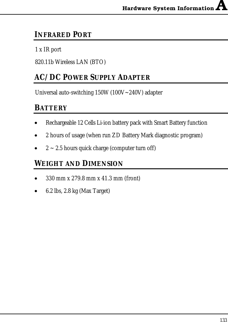 Hardware System Information A133INFRARED PORT1 x IR port 820.11b Wireless LAN (BTO)AC/DC POWER SUPPLY ADAPTERUniversal auto-switching 150W (100V~240V) adapter BATTERY•  Rechargeable 12 Cells Li-ion battery pack with Smart Battery function•  2 hours of usage (when run ZD Battery Mark diagnostic program)•  2 ~ 2.5 hours quick charge (computer turn off)WEIGHT AND DIMENSION•  330 mm x 279.8 mm x 41.3 mm (front)•  6.2 lbs, 2.8 kg (Max Target)