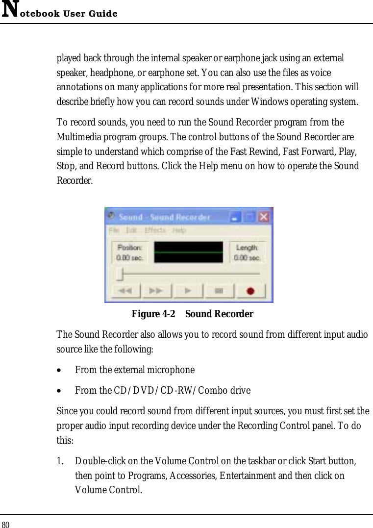 Notebook User Guide80played back through the internal speaker or earphone jack using an external speaker, headphone, or earphone set. You can also use the files as voice annotations on many applications for more real presentation. This section will describe briefly how you can record sounds under Windows operating system. To record sounds, you need to run the Sound Recorder program from the Multimedia program groups. The control buttons of the Sound Recorder are simple to understand which comprise of the Fast Rewind, Fast Forward, Play, Stop, and Record buttons. Click the Help menu on how to operate the Sound Recorder.Figure 4-2 Sound RecorderThe Sound Recorder also allows you to record sound from different input audio source like the following: •  From the external microphone•  From the CD/DVD/CD-RW/Combo driveSince you could record sound from different input sources, you must first set the proper audio input recording device under the Recording Control panel. To do this:1. Double-click on the Volume Control on the taskbar or click Start button, then point to Programs, Accessories, Entertainment and then click on Volume Control. 