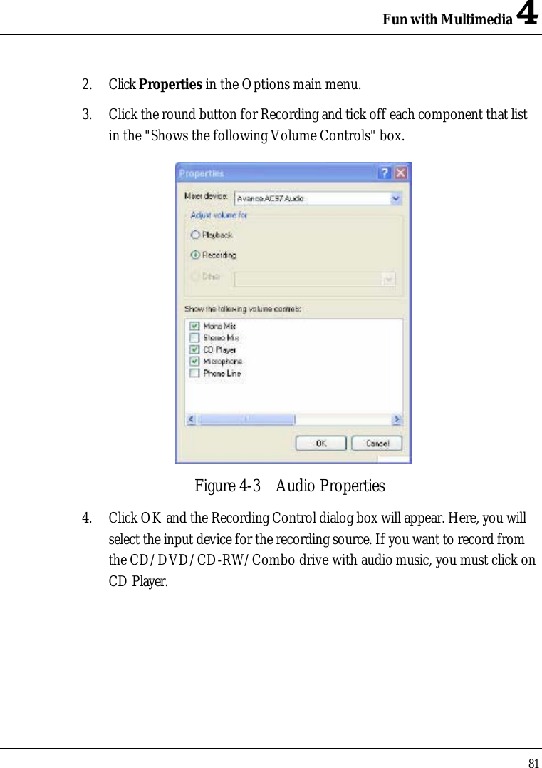 Fun with Multimedia 4812. Click Properties in the Options main menu.3. Click the round button for Recording and tick off each component that list in the &quot;Shows the following Volume Controls&quot; box. Figure 4-3 Audio Properties4. Click OK and the Recording Control dialog box will appear. Here, you will select the input device for the recording source. If you want to record from the CD/DVD/CD-RW/Combo drive with audio music, you must click on CD Player.