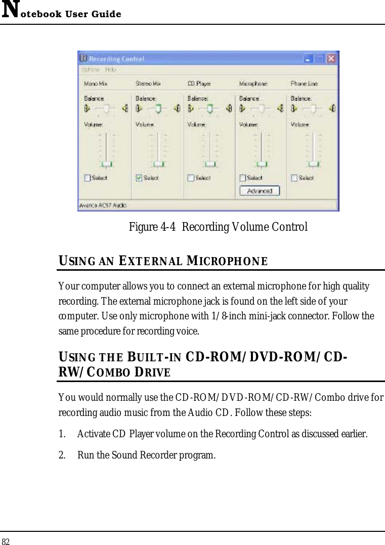 Notebook User Guide82Figure 4-4 Recording Volume ControlUSING AN EXTERNAL MICROPHONEYour computer allows you to connect an external microphone for high quality recording. The external microphone jack is found on the left side of your computer. Use only microphone with 1/8-inch mini-jack connector. Follow the same procedure for recording voice. USING THE BUILT-IN CD-ROM/DVD-ROM/CD-RW/COMBO DRIVEYou would normally use the CD-ROM/DVD-ROM/CD-RW/Combo drive for recording audio music from the Audio CD. Follow these steps:1. Activate CD Player volume on the Recording Control as discussed earlier.2. Run the Sound Recorder program. 