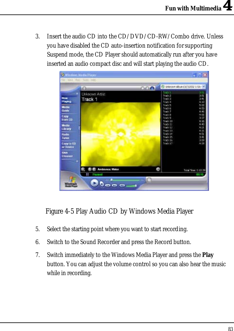 Fun with Multimedia 4833. Insert the audio CD into the CD/DVD/CD-RW/Combo drive. Unless you have disabled the CD auto-insertion notification for supporting Suspend mode, the CD Player should automatically run after you have inserted an audio compact disc and will start playing the audio CD.Figure 4-5 Play Audio CD by Windows Media Player5. Select the starting point where you want to start recording.6. Switch to the Sound Recorder and press the Record button. 7. Switch immediately to the Windows Media Player and press the Playbutton. You can adjust the volume control so you can also hear the music while in recording.