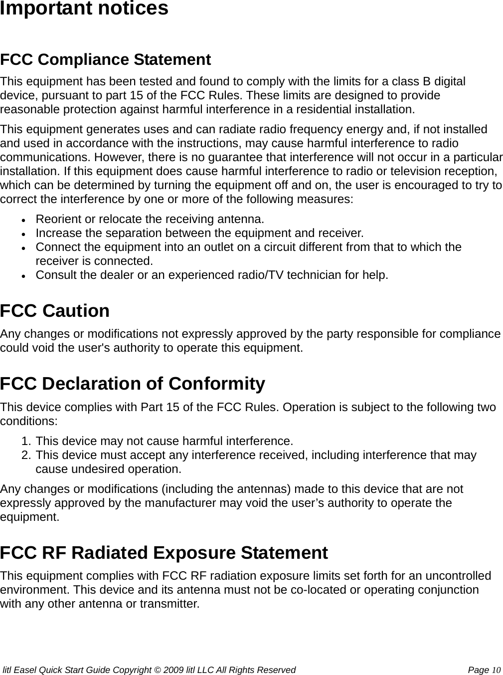 litl Easel Quick Start Guide Copyright © 2009 litl LLC All Rights Reserved          Page 10 Important notices  FCC Compliance Statement This equipment has been tested and found to comply with the limits for a class B digital device, pursuant to part 15 of the FCC Rules. These limits are designed to provide reasonable protection against harmful interference in a residential installation. This equipment generates uses and can radiate radio frequency energy and, if not installed and used in accordance with the instructions, may cause harmful interference to radio communications. However, there is no guarantee that interference will not occur in a particular installation. If this equipment does cause harmful interference to radio or television reception, which can be determined by turning the equipment off and on, the user is encouraged to try to correct the interference by one or more of the following measures: • Reorient or relocate the receiving antenna.   • Increase the separation between the equipment and receiver.   • Connect the equipment into an outlet on a circuit different from that to which the receiver is connected.   • Consult the dealer or an experienced radio/TV technician for help.   FCC Caution Any changes or modifications not expressly approved by the party responsible for compliance could void the user&apos;s authority to operate this equipment. FCC Declaration of Conformity This device complies with Part 15 of the FCC Rules. Operation is subject to the following two conditions: 1. This device may not cause harmful interference.   2. This device must accept any interference received, including interference that may cause undesired operation.   Any changes or modifications (including the antennas) made to this device that are not expressly approved by the manufacturer may void the user’s authority to operate the equipment. FCC RF Radiated Exposure Statement This equipment complies with FCC RF radiation exposure limits set forth for an uncontrolled environment. This device and its antenna must not be co-located or operating conjunction with any other antenna or transmitter. 