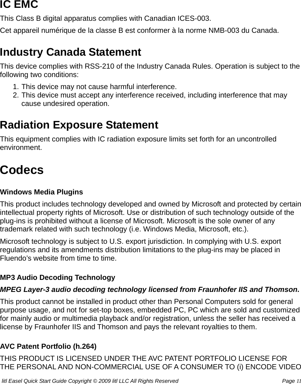 litl Easel Quick Start Guide Copyright © 2009 litl LLC All Rights Reserved          Page 11  IC EMC This Class B digital apparatus complies with Canadian ICES-003. Cet appareil numérique de la classe B est conformer à la norme NMB-003 du Canada. Industry Canada Statement This device complies with RSS-210 of the Industry Canada Rules. Operation is subject to the following two conditions: 1. This device may not cause harmful interference.   2. This device must accept any interference received, including interference that may cause undesired operation.   Radiation Exposure Statement This equipment complies with IC radiation exposure limits set forth for an uncontrolled environment.  Codecs Windows Media Plugins This product includes technology developed and owned by Microsoft and protected by certain intellectual property rights of Microsoft. Use or distribution of such technology outside of the plug-ins is prohibited without a license of Microsoft. Microsoft is the sole owner of any trademark related with such technology (i.e. Windows Media, Microsoft, etc.). Microsoft technology is subject to U.S. export jurisdiction. In complying with U.S. export regulations and its amendments distribution limitations to the plug-ins may be placed in Fluendo’s website from time to time. MP3 Audio Decoding Technology MPEG Layer-3 audio decoding technology licensed from Fraunhofer IIS and Thomson. This product cannot be installed in product other than Personal Computers sold for general purpose usage, and not for set-top boxes, embedded PC, PC which are sold and customized for mainly audio or multimedia playback and/or registration, unless the seller has received a license by Fraunhofer IIS and Thomson and pays the relevant royalties to them. AVC Patent Portfolio (h.264) THIS PRODUCT IS LICENSED UNDER THE AVC PATENT PORTFOLIO LICENSE FOR THE PERSONAL AND NON-COMMERCIAL USE OF A CONSUMER TO (i) ENCODE VIDEO 