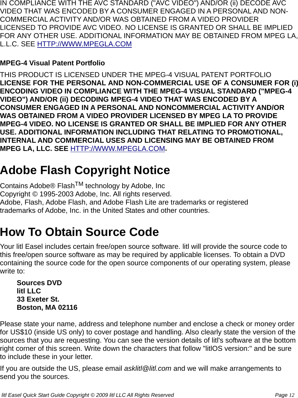 litl Easel Quick Start Guide Copyright © 2009 litl LLC All Rights Reserved          Page 12 IN COMPLIANCE WITH THE AVC STANDARD (&quot;AVC VIDEO&quot;) AND/OR (ii) DECODE AVC VIDEO THAT WAS ENCODED BY A CONSUMER ENGAGED IN A PERSONAL AND NON-COMMERCIAL ACTIVITY AND/OR WAS OBTAINED FROM A VIDEO PROVIDER LICENSED TO PROVIDE AVC VIDEO. NO LICENSE IS GRANTED OR SHALL BE IMPLIED FOR ANY OTHER USE. ADDITIONAL INFORMATION MAY BE OBTAINED FROM MPEG LA, L.L.C. SEE HTTP://WWW.MPEGLA.COM MPEG-4 Visual Patent Portfolio THIS PRODUCT IS LICENSED UNDER THE MPEG-4 VISUAL PATENT PORTFOLIO LICENSE FOR THE PERSONAL AND NON-COMMERCIAL USE OF A CONSUMER FOR (i) ENCODING VIDEO IN COMPLIANCE WITH THE MPEG-4 VISUAL STANDARD (&quot;MPEG-4 VIDEO&quot;) AND/OR (ii) DECODING MPEG-4 VIDEO THAT WAS ENCODED BY A CONSUMER ENGAGED IN A PERSONAL AND NONCOMMERCIAL ACTIVITY AND/OR WAS OBTAINED FROM A VIDEO PROVIDER LICENSED BY MPEG LA TO PROVIDE MPEG-4 VIDEO. NO LICENSE IS GRANTED OR SHALL BE IMPLIED FOR ANY OTHER USE. ADDITIONAL INFORMATION INCLUDING THAT RELATING TO PROMOTIONAL, INTERNAL AND COMMERCIAL USES AND LICENSING MAY BE OBTAINED FROM MPEG LA, LLC. SEE HTTP://WWW.MPEGLA.COM. Adobe Flash Copyright Notice Contains Adobe® FlashTM technology by Adobe, Inc  Copyright © 1995-2003 Adobe, Inc. All rights reserved.   Adobe, Flash, Adobe Flash, and Adobe Flash Lite are trademarks or registered   trademarks of Adobe, Inc. in the United States and other countries.   How To Obtain Source Code Your litl Easel includes certain free/open source software. litl will provide the source code to this free/open source software as may be required by applicable licenses. To obtain a DVD containing the source code for the open source components of our operating system, please write to: Sources DVD   litl LLC   33 Exeter St.   Boston, MA 02116   Please state your name, address and telephone number and enclose a check or money order for US$10 (inside US only) to cover postage and handling. Also clearly state the version of the sources that you are requesting. You can see the version details of litl&apos;s software at the bottom right corner of this screen. Write down the characters that follow &quot;litlOS version:&quot; and be sure to include these in your letter. If you are outside the US, please email asklitl@litl.com and we will make arrangements to send you the sources. 