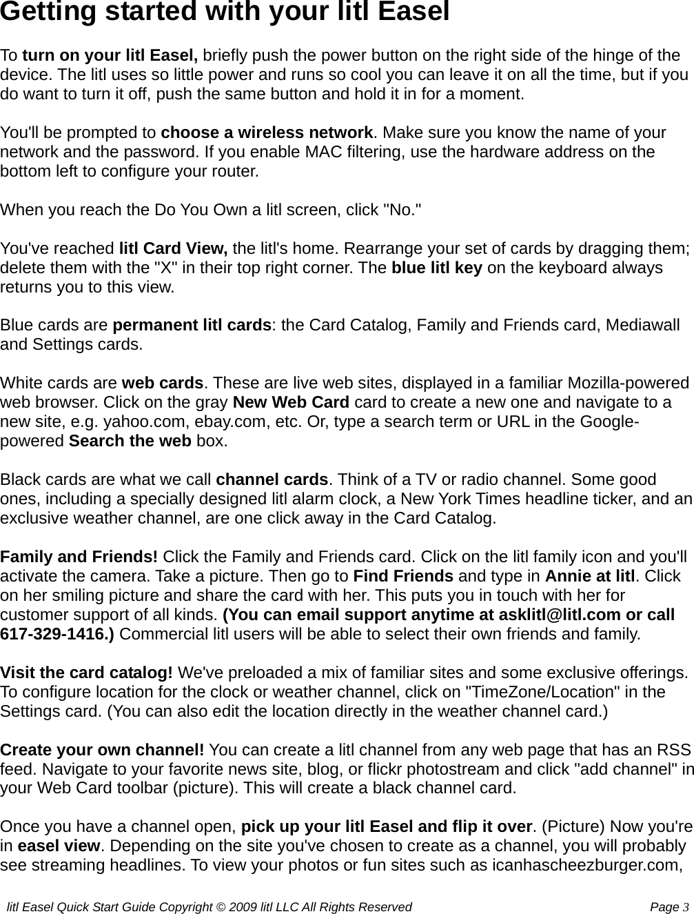 litl Easel Quick Start Guide Copyright © 2009 litl LLC All Rights Reserved          Page 3  Getting started with your litl Easel  To turn on your litl Easel, briefly push the power button on the right side of the hinge of the device. The litl uses so little power and runs so cool you can leave it on all the time, but if you do want to turn it off, push the same button and hold it in for a moment.    You&apos;ll be prompted to choose a wireless network. Make sure you know the name of your network and the password. If you enable MAC filtering, use the hardware address on the bottom left to configure your router.   When you reach the Do You Own a litl screen, click &quot;No.&quot;  You&apos;ve reached litl Card View, the litl&apos;s home. Rearrange your set of cards by dragging them; delete them with the &quot;X&quot; in their top right corner. The blue litl key on the keyboard always returns you to this view.  Blue cards are permanent litl cards: the Card Catalog, Family and Friends card, Mediawall and Settings cards.  White cards are web cards. These are live web sites, displayed in a familiar Mozilla-powered web browser. Click on the gray New Web Card card to create a new one and navigate to a new site, e.g. yahoo.com, ebay.com, etc. Or, type a search term or URL in the Google-powered Search the web box.  Black cards are what we call channel cards. Think of a TV or radio channel. Some good ones, including a specially designed litl alarm clock, a New York Times headline ticker, and an exclusive weather channel, are one click away in the Card Catalog.   Family and Friends! Click the Family and Friends card. Click on the litl family icon and you&apos;ll activate the camera. Take a picture. Then go to Find Friends and type in Annie at litl. Click on her smiling picture and share the card with her. This puts you in touch with her for customer support of all kinds. (You can email support anytime at asklitl@litl.com or call 617-329-1416.) Commercial litl users will be able to select their own friends and family.    Visit the card catalog! We&apos;ve preloaded a mix of familiar sites and some exclusive offerings. To configure location for the clock or weather channel, click on &quot;TimeZone/Location&quot; in the Settings card. (You can also edit the location directly in the weather channel card.)    Create your own channel! You can create a litl channel from any web page that has an RSS feed. Navigate to your favorite news site, blog, or flickr photostream and click &quot;add channel&quot; in your Web Card toolbar (picture). This will create a black channel card.  Once you have a channel open, pick up your litl Easel and flip it over. (Picture) Now you&apos;re in easel view. Depending on the site you&apos;ve chosen to create as a channel, you will probably see streaming headlines. To view your photos or fun sites such as icanhascheezburger.com, 