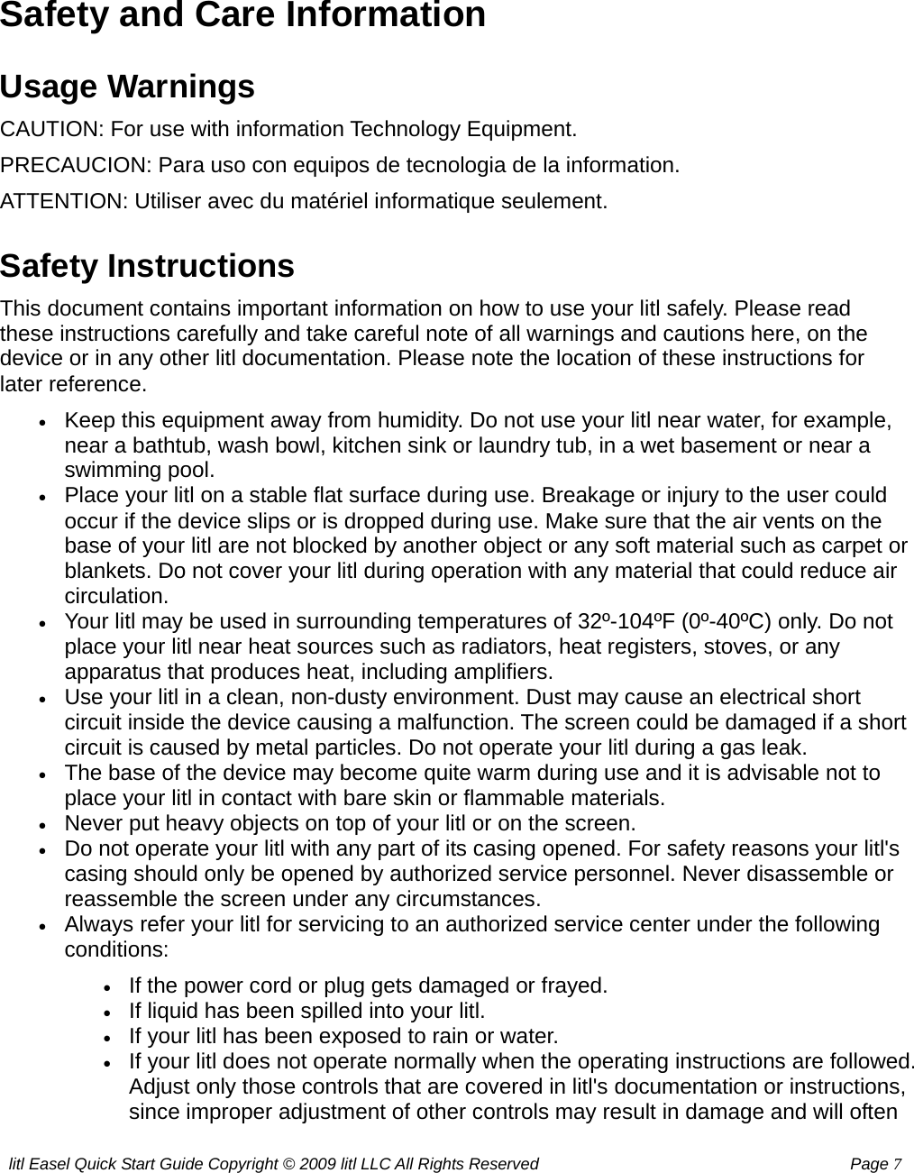 litl Easel Quick Start Guide Copyright © 2009 litl LLC All Rights Reserved          Page 7  Safety and Care Information Usage Warnings CAUTION: For use with information Technology Equipment. PRECAUCION: Para uso con equipos de tecnologia de la information. ATTENTION: Utiliser avec du matériel informatique seulement. Safety Instructions This document contains important information on how to use your litl safely. Please read these instructions carefully and take careful note of all warnings and cautions here, on the device or in any other litl documentation. Please note the location of these instructions for later reference. • Keep this equipment away from humidity. Do not use your litl near water, for example, near a bathtub, wash bowl, kitchen sink or laundry tub, in a wet basement or near a swimming pool.   • Place your litl on a stable flat surface during use. Breakage or injury to the user could occur if the device slips or is dropped during use. Make sure that the air vents on the base of your litl are not blocked by another object or any soft material such as carpet or blankets. Do not cover your litl during operation with any material that could reduce air circulation.  • Your litl may be used in surrounding temperatures of 32º-104ºF (0º-40ºC) only. Do not place your litl near heat sources such as radiators, heat registers, stoves, or any apparatus that produces heat, including amplifiers.   • Use your litl in a clean, non-dusty environment. Dust may cause an electrical short circuit inside the device causing a malfunction. The screen could be damaged if a short circuit is caused by metal particles. Do not operate your litl during a gas leak.   • The base of the device may become quite warm during use and it is advisable not to place your litl in contact with bare skin or flammable materials.   • Never put heavy objects on top of your litl or on the screen.   • Do not operate your litl with any part of its casing opened. For safety reasons your litl&apos;s casing should only be opened by authorized service personnel. Never disassemble or reassemble the screen under any circumstances.   • Always refer your litl for servicing to an authorized service center under the following conditions: • If the power cord or plug gets damaged or frayed.   • If liquid has been spilled into your litl.   • If your litl has been exposed to rain or water.  • If your litl does not operate normally when the operating instructions are followed. Adjust only those controls that are covered in litl&apos;s documentation or instructions, since improper adjustment of other controls may result in damage and will often 