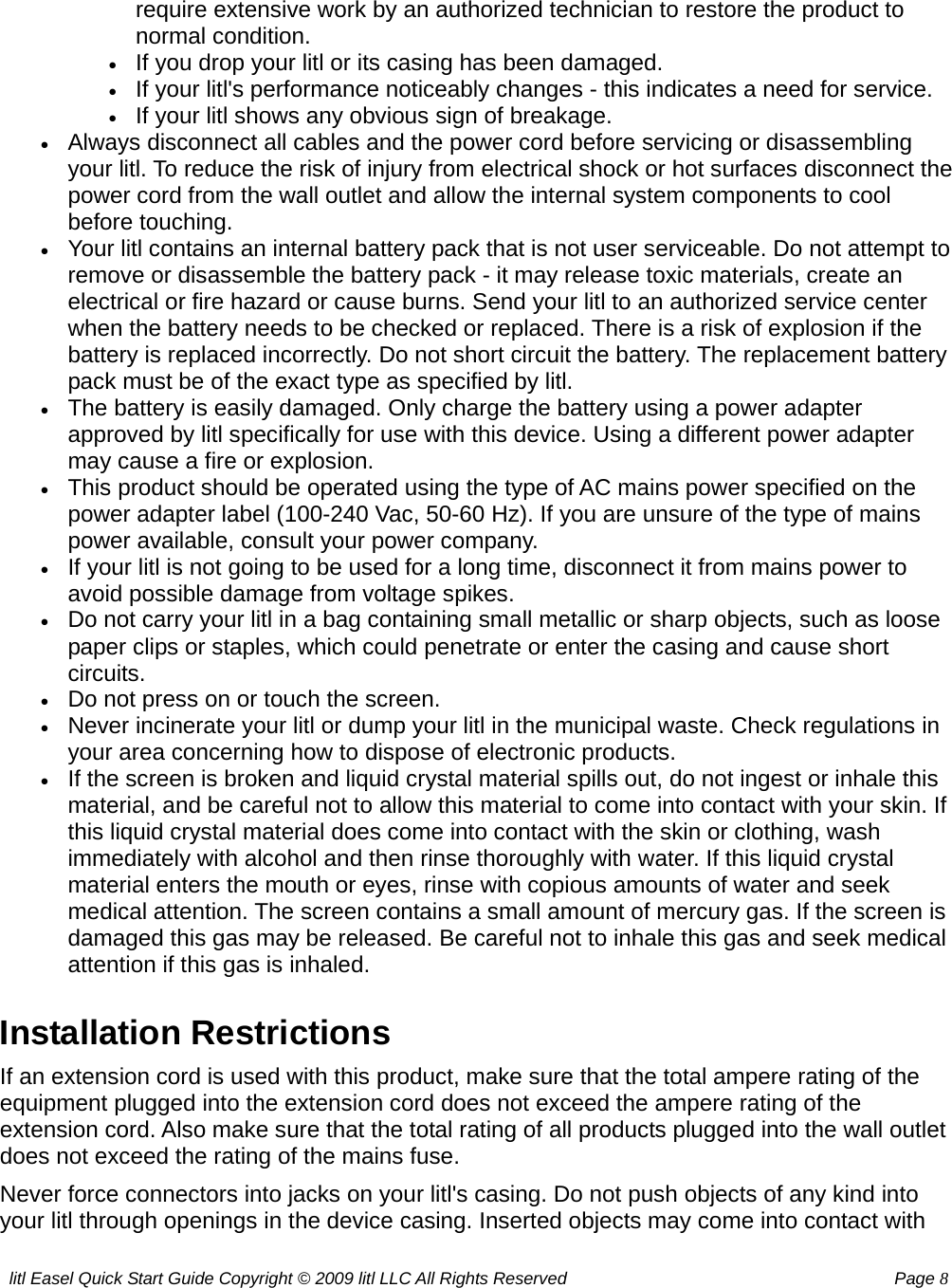 litl Easel Quick Start Guide Copyright © 2009 litl LLC All Rights Reserved          Page 8 require extensive work by an authorized technician to restore the product to normal condition.   • If you drop your litl or its casing has been damaged.   • If your litl&apos;s performance noticeably changes - this indicates a need for service.   • If your litl shows any obvious sign of breakage.   • Always disconnect all cables and the power cord before servicing or disassembling your litl. To reduce the risk of injury from electrical shock or hot surfaces disconnect the power cord from the wall outlet and allow the internal system components to cool before touching.   • Your litl contains an internal battery pack that is not user serviceable. Do not attempt to remove or disassemble the battery pack - it may release toxic materials, create an electrical or fire hazard or cause burns. Send your litl to an authorized service center when the battery needs to be checked or replaced. There is a risk of explosion if the battery is replaced incorrectly. Do not short circuit the battery. The replacement battery pack must be of the exact type as specified by litl.   • The battery is easily damaged. Only charge the battery using a power adapter approved by litl specifically for use with this device. Using a different power adapter may cause a fire or explosion.   • This product should be operated using the type of AC mains power specified on the power adapter label (100-240 Vac, 50-60 Hz). If you are unsure of the type of mains power available, consult your power company.  • If your litl is not going to be used for a long time, disconnect it from mains power to avoid possible damage from voltage spikes.   • Do not carry your litl in a bag containing small metallic or sharp objects, such as loose paper clips or staples, which could penetrate or enter the casing and cause short circuits.  • Do not press on or touch the screen.   • Never incinerate your litl or dump your litl in the municipal waste. Check regulations in your area concerning how to dispose of electronic products.   • If the screen is broken and liquid crystal material spills out, do not ingest or inhale this material, and be careful not to allow this material to come into contact with your skin. If this liquid crystal material does come into contact with the skin or clothing, wash immediately with alcohol and then rinse thoroughly with water. If this liquid crystal material enters the mouth or eyes, rinse with copious amounts of water and seek medical attention. The screen contains a small amount of mercury gas. If the screen is damaged this gas may be released. Be careful not to inhale this gas and seek medical attention if this gas is inhaled.   Installation Restrictions If an extension cord is used with this product, make sure that the total ampere rating of the equipment plugged into the extension cord does not exceed the ampere rating of the extension cord. Also make sure that the total rating of all products plugged into the wall outlet does not exceed the rating of the mains fuse. Never force connectors into jacks on your litl&apos;s casing. Do not push objects of any kind into your litl through openings in the device casing. Inserted objects may come into contact with 