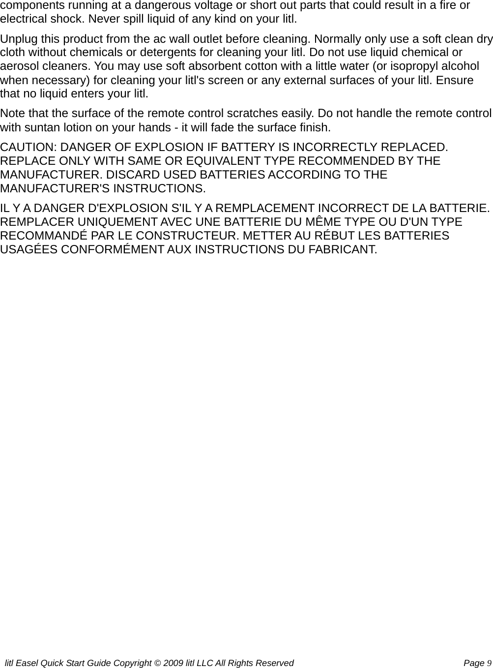 litl Easel Quick Start Guide Copyright © 2009 litl LLC All Rights Reserved          Page 9 components running at a dangerous voltage or short out parts that could result in a fire or electrical shock. Never spill liquid of any kind on your litl. Unplug this product from the ac wall outlet before cleaning. Normally only use a soft clean dry cloth without chemicals or detergents for cleaning your litl. Do not use liquid chemical or aerosol cleaners. You may use soft absorbent cotton with a little water (or isopropyl alcohol when necessary) for cleaning your litl&apos;s screen or any external surfaces of your litl. Ensure that no liquid enters your litl. Note that the surface of the remote control scratches easily. Do not handle the remote control with suntan lotion on your hands - it will fade the surface finish. CAUTION: DANGER OF EXPLOSION IF BATTERY IS INCORRECTLY REPLACED. REPLACE ONLY WITH SAME OR EQUIVALENT TYPE RECOMMENDED BY THE MANUFACTURER. DISCARD USED BATTERIES ACCORDING TO THE MANUFACTURER&apos;S INSTRUCTIONS. IL Y A DANGER D&apos;EXPLOSION S&apos;IL Y A REMPLACEMENT INCORRECT DE LA BATTERIE. REMPLACER UNIQUEMENT AVEC UNE BATTERIE DU MÊME TYPE OU D&apos;UN TYPE RECOMMANDÉ PAR LE CONSTRUCTEUR. METTER AU RÉBUT LES BATTERIES USAGÉES CONFORMÉMENT AUX INSTRUCTIONS DU FABRICANT.  