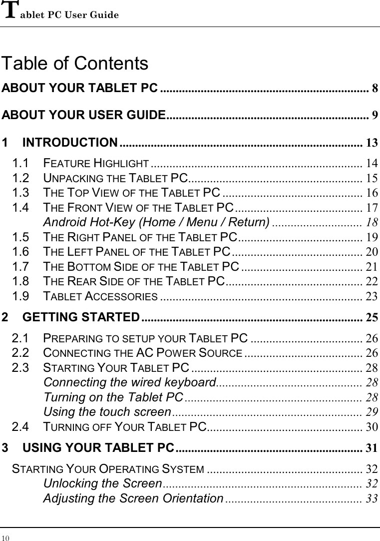 Tablet PC User Guide 10  Table of Contents ABOUT YOUR TABLET PC ................................................................... 8 ABOUT YOUR USER GUIDE................................................................. 9 1 INTRODUCTION .............................................................................. 13 1.1 FEATURE HIGHLIGHT.................................................................... 14 1.2 UNPACKING THE TABLET PC........................................................ 15 1.3 THE TOP VIEW OF THE TABLET PC ............................................. 16 1.4 THE FRONT VIEW OF THE TABLET PC......................................... 17 Android Hot-Key (Home / Menu / Return) ............................. 18 1.5 THE RIGHT PANEL OF THE TABLET PC........................................ 19 1.6 THE LEFT PANEL OF THE TABLET PC.......................................... 20 1.7 THE BOTTOM SIDE OF THE TABLET PC ....................................... 21 1.8 THE REAR SIDE OF THE TABLET PC............................................ 22 1.9 TABLET ACCESSORIES................................................................. 23 2 GETTING STARTED....................................................................... 25 2.1 PREPARING TO SETUP YOUR TABLET PC .................................... 26 2.2 CONNECTING THE AC POWER SOURCE...................................... 26 2.3 STARTING YOUR TABLET PC ....................................................... 28 Connecting the wired keyboard............................................... 28 Turning on the Tablet PC ......................................................... 28 Using the touch screen ............................................................. 29 2.4 TURNING OFF YOUR TABLET PC.................................................. 30 3 USING YOUR TABLET PC............................................................ 31 STARTING YOUR OPERATING SYSTEM.................................................. 32 Unlocking the Screen................................................................ 32 Adjusting the Screen Orientation ............................................ 33 