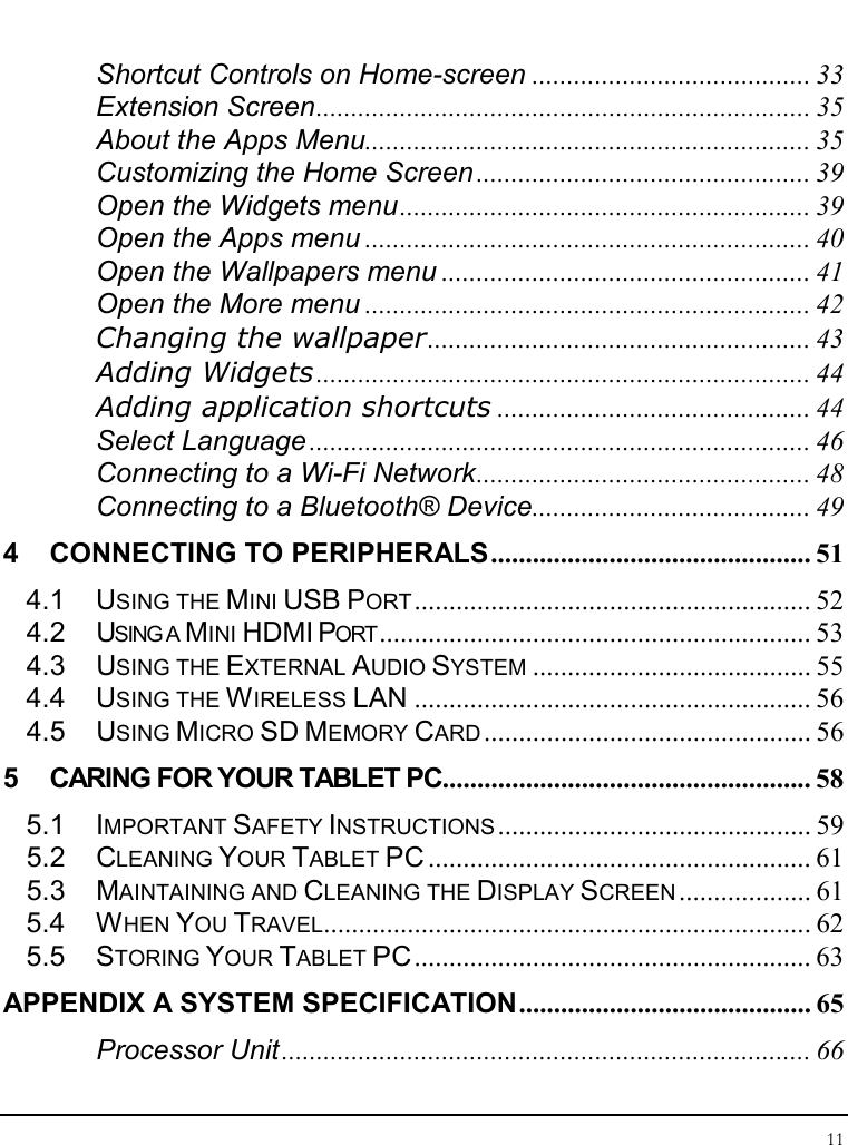 Tablet User Guide 11  Shortcut Controls on Home-screen ........................................ 33 Extension Screen....................................................................... 35 About the Apps Menu................................................................ 35 Customizing the Home Screen ................................................ 39 Open the Widgets menu........................................................... 39 Open the Apps menu ................................................................ 40 Open the Wallpapers menu ..................................................... 41 Open the More menu ................................................................ 42 Changing the wallpaper....................................................... 43 Adding Widgets ....................................................................... 44 Adding application shortcuts ............................................. 44 Select Language ........................................................................ 46 Connecting to a Wi-Fi Network................................................ 48 Connecting to a Bluetooth® Device........................................ 49 4 CONNECTING TO PERIPHERALS.............................................. 51 4.1 USING THE MINI USB PORT......................................................... 52 4.2 USING A MINI HDMI PORT.............................................................. 53 4.3 USING THE EXTERNAL AUDIO SYSTEM........................................ 55 4.4 USING THE WIRELESS LAN ......................................................... 56 4.5 USING MICRO SD MEMORY CARD............................................... 56 5 CARING FOR YOUR TABLET PC..................................................... 58 5.1 IMPORTANT SAFETY INSTRUCTIONS............................................. 59 5.2 CLEANING YOUR TABLET PC ....................................................... 61 5.3 MAINTAINING AND CLEANING THE DISPLAY SCREEN................... 61 5.4 WHEN YOU TRAVEL...................................................................... 62 5.5 STORING YOUR TABLET PC......................................................... 63 APPENDIX A SYSTEM SPECIFICATION.......................................... 65 Processor Unit ............................................................................ 66 