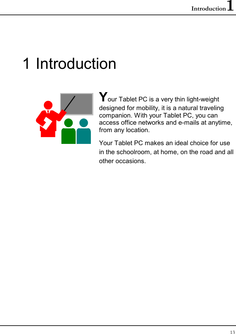 Introduction1 13  1 Introduction  Your Tablet PC is a very thin light-weight designed for mobility, it is a natural traveling companion. With your Tablet PC, you can access office networks and e-mails at anytime, from any location. Your Tablet PC makes an ideal choice for use in the schoolroom, at home, on the road and all other occasions.                 