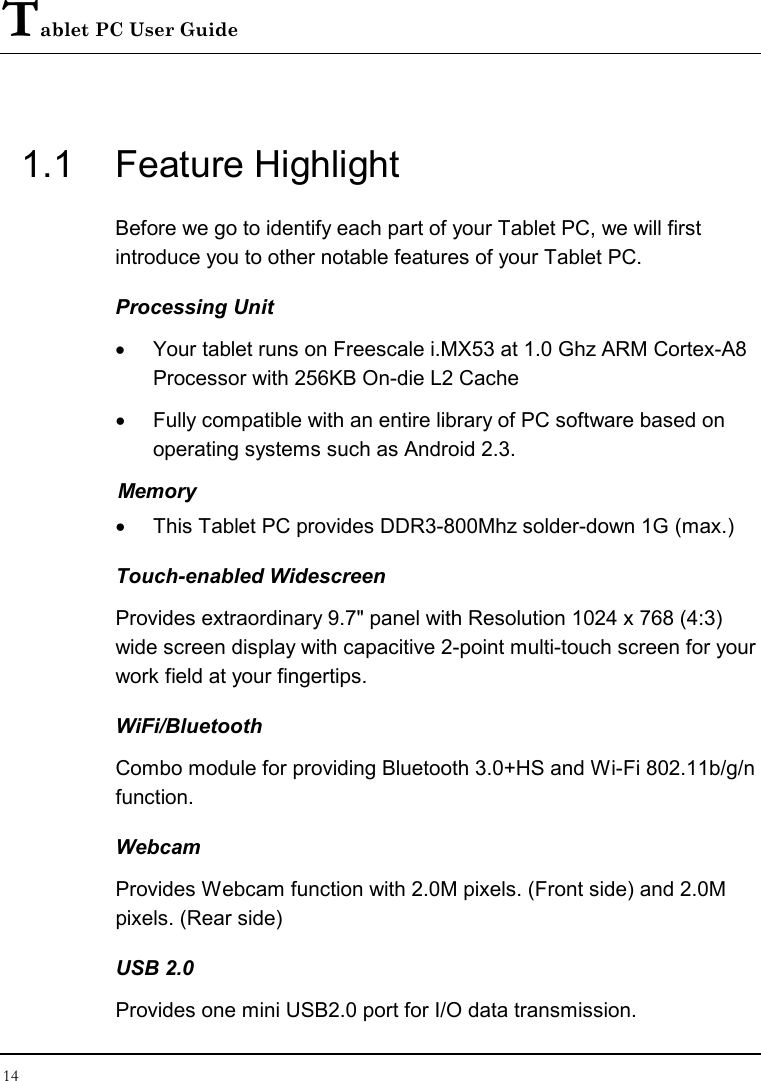 Tablet PC User Guide 14  1.1  Feature Highlight Before we go to identify each part of your Tablet PC, we will first introduce you to other notable features of your Tablet PC. Processing Unit •  Your tablet runs on Freescale i.MX53 at 1.0 Ghz ARM Cortex-A8 Processor with 256KB On-die L2 Cache •  Fully compatible with an entire library of PC software based on operating systems such as Android 2.3. Memory •  This Tablet PC provides DDR3-800Mhz solder-down 1G (max.) Touch-enabled Widescreen Provides extraordinary 9.7&quot; panel with Resolution 1024 x 768 (4:3) wide screen display with capacitive 2-point multi-touch screen for your work field at your fingertips. WiFi/Bluetooth Combo module for providing Bluetooth 3.0+HS and Wi-Fi 802.11b/g/n function. Webcam Provides Webcam function with 2.0M pixels. (Front side) and 2.0M pixels. (Rear side) USB 2.0  Provides one mini USB2.0 port for I/O data transmission. 