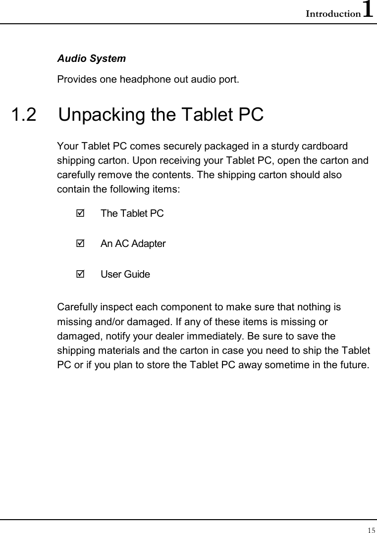 Introduction1 15  Audio System Provides one headphone out audio port. 1.2  Unpacking the Tablet PC Your Tablet PC comes securely packaged in a sturdy cardboard shipping carton. Upon receiving your Tablet PC, open the carton and carefully remove the contents. The shipping carton should also contain the following items:   The Tablet PC   An AC Adapter   User Guide Carefully inspect each component to make sure that nothing is missing and/or damaged. If any of these items is missing or damaged, notify your dealer immediately. Be sure to save the shipping materials and the carton in case you need to ship the Tablet PC or if you plan to store the Tablet PC away sometime in the future.  