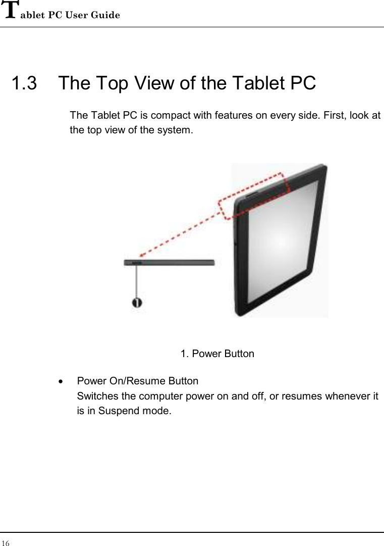 Tablet PC User Guide 16  1.3  The Top View of the Tablet PC The Tablet PC is compact with features on every side. First, look at the top view of the system.    1. Power Button •  Power On/Resume Button  Switches the computer power on and off, or resumes whenever it is in Suspend mode. 