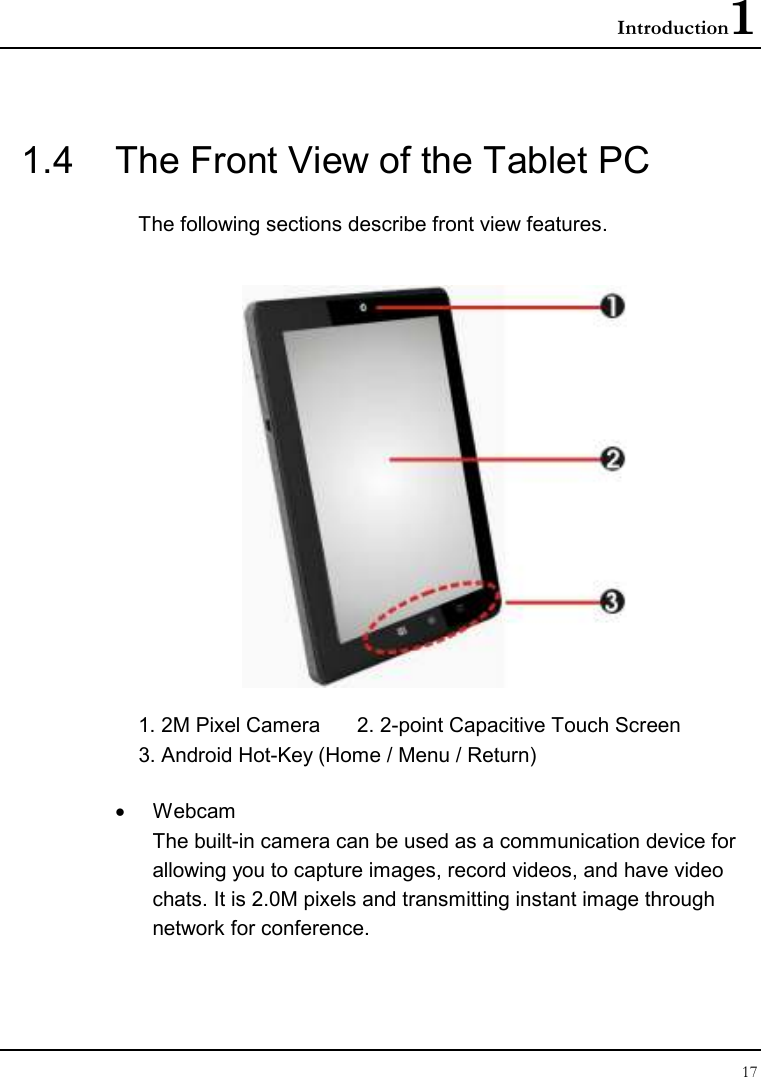 Introduction1 17  1.4  The Front View of the Tablet PC The following sections describe front view features.  1. 2M Pixel Camera   2. 2-point Capacitive Touch Screen 3. Android Hot-Key (Home / Menu / Return) •  Webcam The built-in camera can be used as a communication device for allowing you to capture images, record videos, and have video chats. It is 2.0M pixels and transmitting instant image through network for conference.  