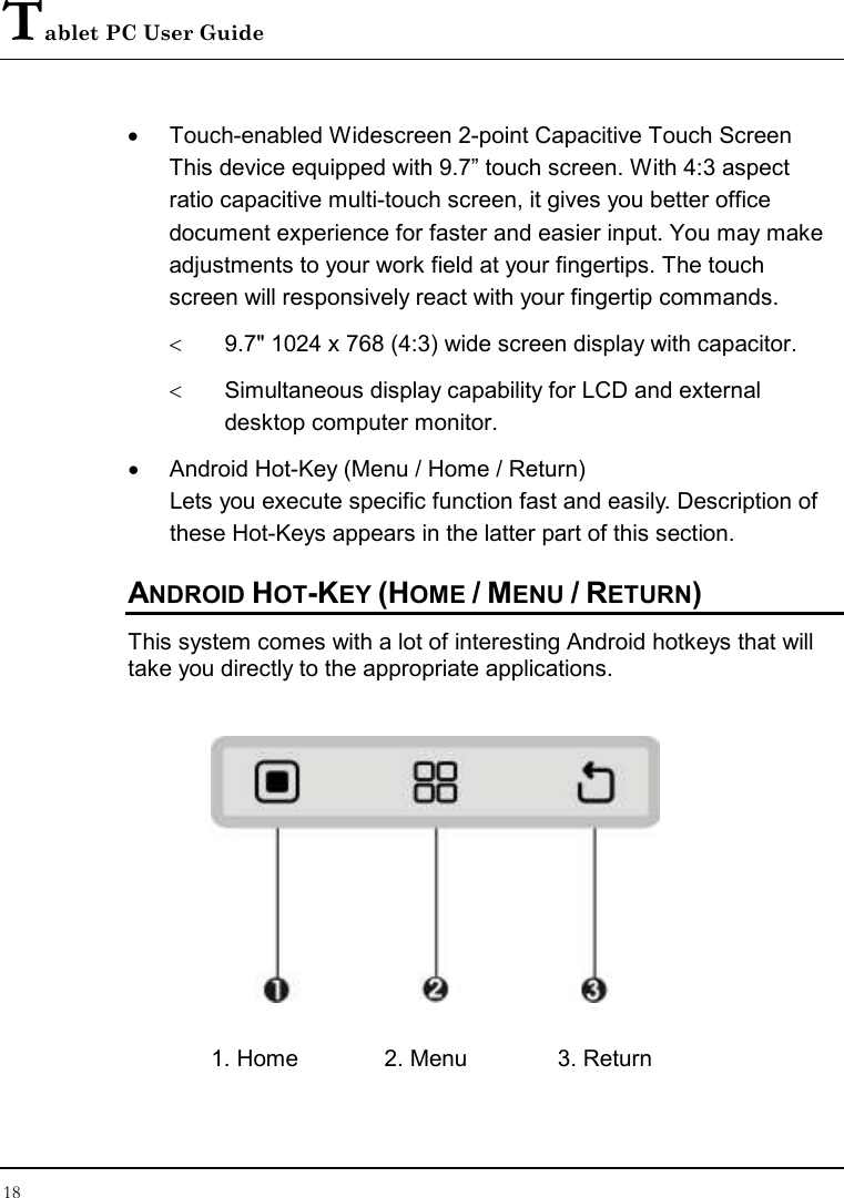 Tablet PC User Guide 18  •  Touch-enabled Widescreen 2-point Capacitive Touch Screen This device equipped with 9.7” touch screen. With 4:3 aspect ratio capacitive multi-touch screen, it gives you better office document experience for faster and easier input. You may make adjustments to your work field at your fingertips. The touch screen will responsively react with your fingertip commands.  &lt;  9.7&quot; 1024 x 768 (4:3) wide screen display with capacitor. &lt;  Simultaneous display capability for LCD and external desktop computer monitor. •  Android Hot-Key (Menu / Home / Return) Lets you execute specific function fast and easily. Description of these Hot-Keys appears in the latter part of this section. ANDROID HOT-KEY (HOME / MENU / RETURN) This system comes with a lot of interesting Android hotkeys that will take you directly to the appropriate applications.  1. Home  2. Menu  3. Return 