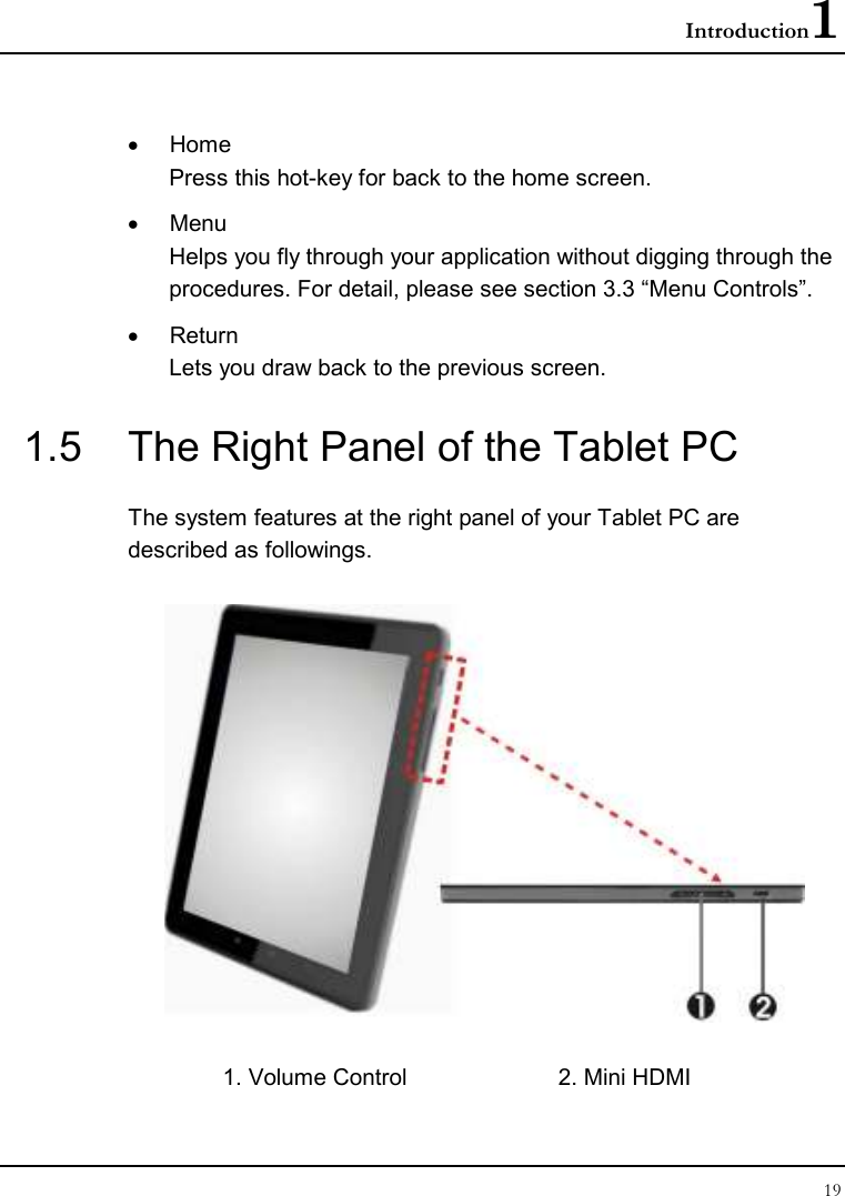 Introduction1 19  •  Home  Press this hot-key for back to the home screen. •  Menu Helps you fly through your application without digging through the procedures. For detail, please see section 3.3 “Menu Controls”. •  Return Lets you draw back to the previous screen. 1.5  The Right Panel of the Tablet PC The system features at the right panel of your Tablet PC are described as followings.  1. Volume Control  2. Mini HDMI 