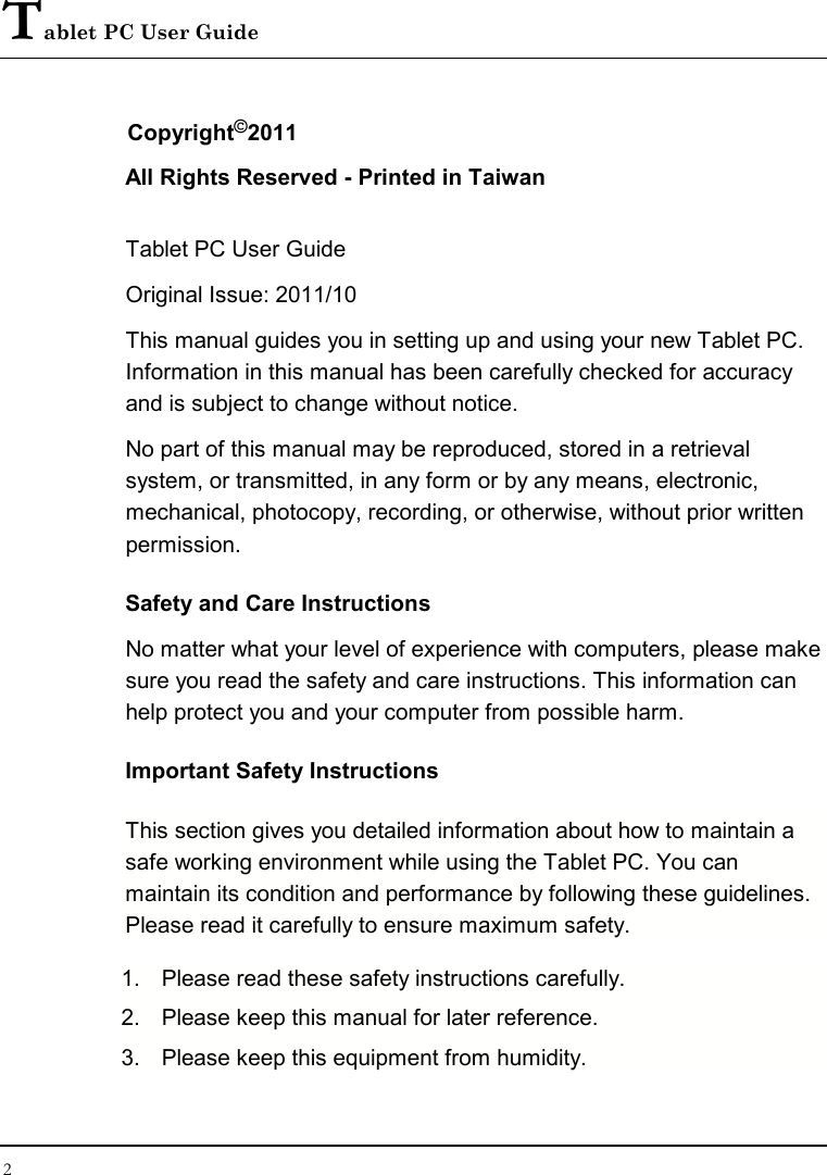 Tablet PC User Guide 2  Copyright©2011 All Rights Reserved - Printed in Taiwan  Tablet PC User Guide Original Issue: 2011/10  This manual guides you in setting up and using your new Tablet PC. Information in this manual has been carefully checked for accuracy and is subject to change without notice. No part of this manual may be reproduced, stored in a retrieval system, or transmitted, in any form or by any means, electronic, mechanical, photocopy, recording, or otherwise, without prior written permission. Safety and Care Instructions No matter what your level of experience with computers, please make sure you read the safety and care instructions. This information can help protect you and your computer from possible harm. Important Safety Instructions This section gives you detailed information about how to maintain a safe working environment while using the Tablet PC. You can maintain its condition and performance by following these guidelines. Please read it carefully to ensure maximum safety. 1.  Please read these safety instructions carefully. 2.  Please keep this manual for later reference. 3.  Please keep this equipment from humidity. 