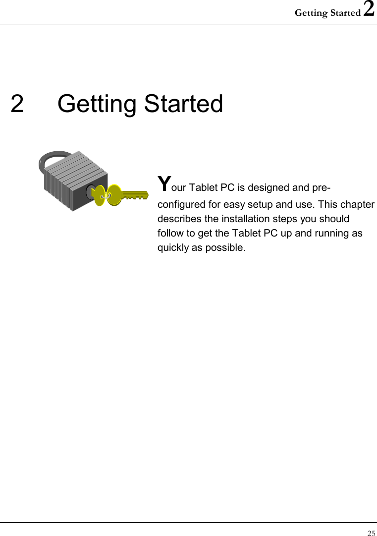 Getting Started 2 25  2  Getting Started   Your Tablet PC is designed and pre-configured for easy setup and use. This chapter describes the installation steps you should follow to get the Tablet PC up and running as quickly as possible.              