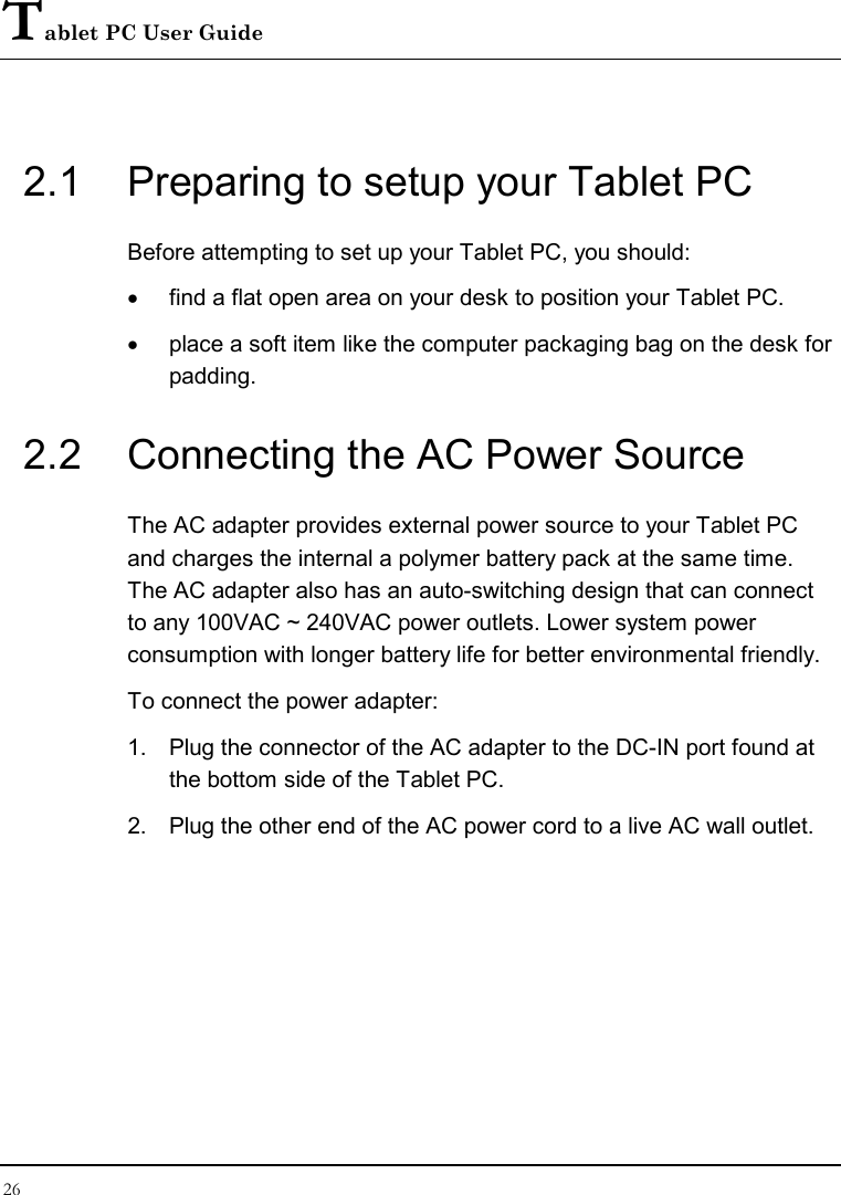 Tablet PC User Guide 26  2.1  Preparing to setup your Tablet PC Before attempting to set up your Tablet PC, you should: •  find a flat open area on your desk to position your Tablet PC. •  place a soft item like the computer packaging bag on the desk for padding. 2.2  Connecting the AC Power Source The AC adapter provides external power source to your Tablet PC and charges the internal a polymer battery pack at the same time. The AC adapter also has an auto-switching design that can connect to any 100VAC ~ 240VAC power outlets. Lower system power consumption with longer battery life for better environmental friendly. To connect the power adapter: 1.  Plug the connector of the AC adapter to the DC-IN port found at the bottom side of the Tablet PC. 2.  Plug the other end of the AC power cord to a live AC wall outlet.  