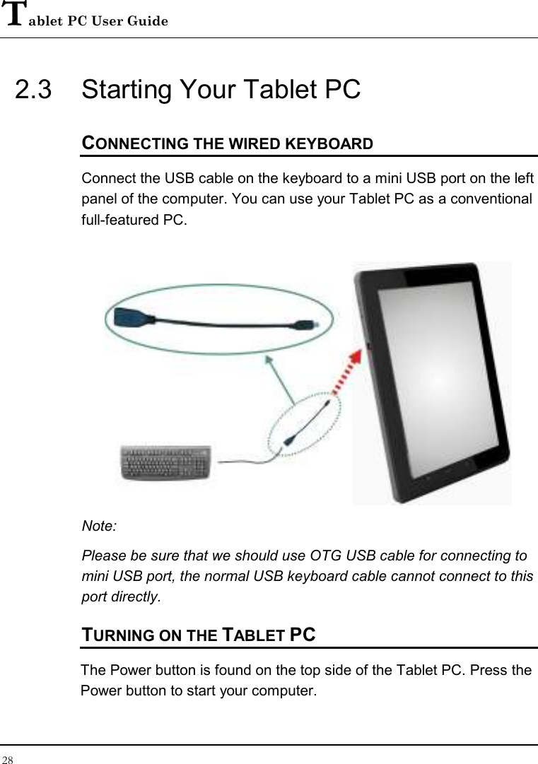 Tablet PC User Guide 28  2.3  Starting Your Tablet PC CONNECTING THE WIRED KEYBOARD Connect the USB cable on the keyboard to a mini USB port on the left panel of the computer. You can use your Tablet PC as a conventional full-featured PC.    Note:  Please be sure that we should use OTG USB cable for connecting to mini USB port, the normal USB keyboard cable cannot connect to this port directly. TURNING ON THE TABLET PC The Power button is found on the top side of the Tablet PC. Press the Power button to start your computer. 