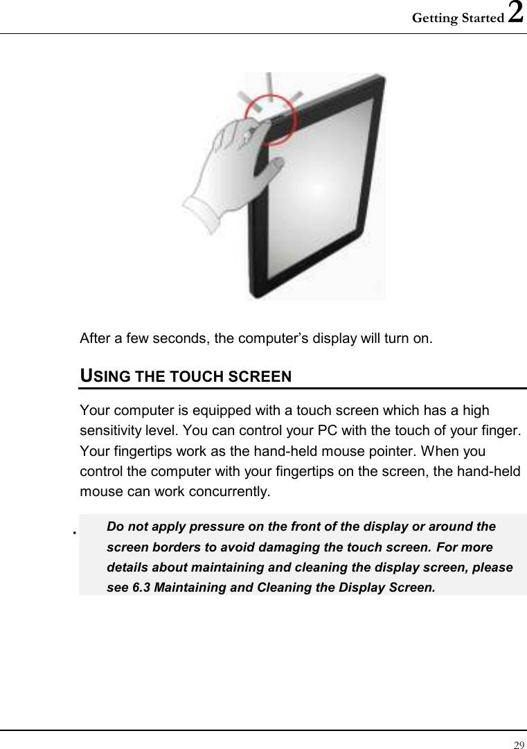 Getting Started 2 29   After a few seconds, the computer’s display will turn on.  USING THE TOUCH SCREEN Your computer is equipped with a touch screen which has a high sensitivity level. You can control your PC with the touch of your finger. Your fingertips work as the hand-held mouse pointer. When you control the computer with your fingertips on the screen, the hand-held mouse can work concurrently.  Do not apply pressure on the front of the display or around the screen borders to avoid damaging the touch screen. For more details about maintaining and cleaning the display screen, please see 6.3 Maintaining and Cleaning the Display Screen. 