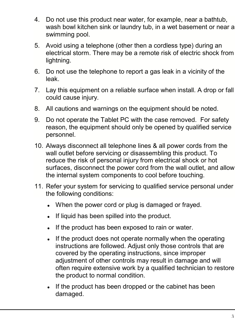 Tablet User Guide 3  4.  Do not use this product near water, for example, near a bathtub, wash bowl kitchen sink or laundry tub, in a wet basement or near a swimming pool. 5.  Avoid using a telephone (other then a cordless type) during an electrical storm. There may be a remote risk of electric shock from lightning. 6.  Do not use the telephone to report a gas leak in a vicinity of the leak. 7.  Lay this equipment on a reliable surface when install. A drop or fall could cause injury. 8.  All cautions and warnings on the equipment should be noted. 9.  Do not operate the Tablet PC with the case removed.  For safety reason, the equipment should only be opened by qualified service personnel. 10. Always disconnect all telephone lines &amp; all power cords from the wall outlet before servicing or disassembling this product. To reduce the risk of personal injury from electrical shock or hot surfaces, disconnect the power cord from the wall outlet, and allow the internal system components to cool before touching. 11. Refer your system for servicing to qualified service personal under the following conditions:  When the power cord or plug is damaged or frayed.  If liquid has been spilled into the product.  If the product has been exposed to rain or water.  If the product does not operate normally when the operating instructions are followed. Adjust only those controls that are covered by the operating instructions, since improper adjustment of other controls may result in damage and will often require extensive work by a qualified technician to restore the product to normal condition.  If the product has been dropped or the cabinet has been damaged. 