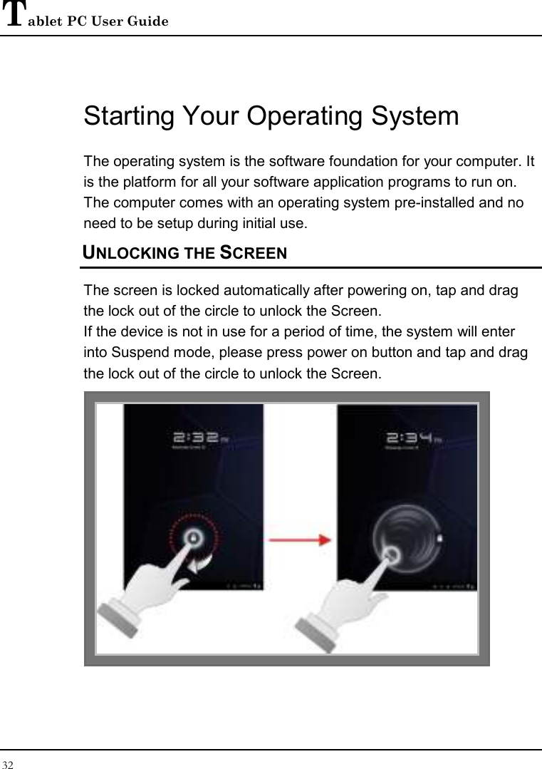 Tablet PC User Guide 32  Starting Your Operating System The operating system is the software foundation for your computer. It is the platform for all your software application programs to run on. The computer comes with an operating system pre-installed and no need to be setup during initial use. UNLOCKING THE SCREEN The screen is locked automatically after powering on, tap and drag the lock out of the circle to unlock the Screen. If the device is not in use for a period of time, the system will enter into Suspend mode, please press power on button and tap and drag the lock out of the circle to unlock the Screen.    