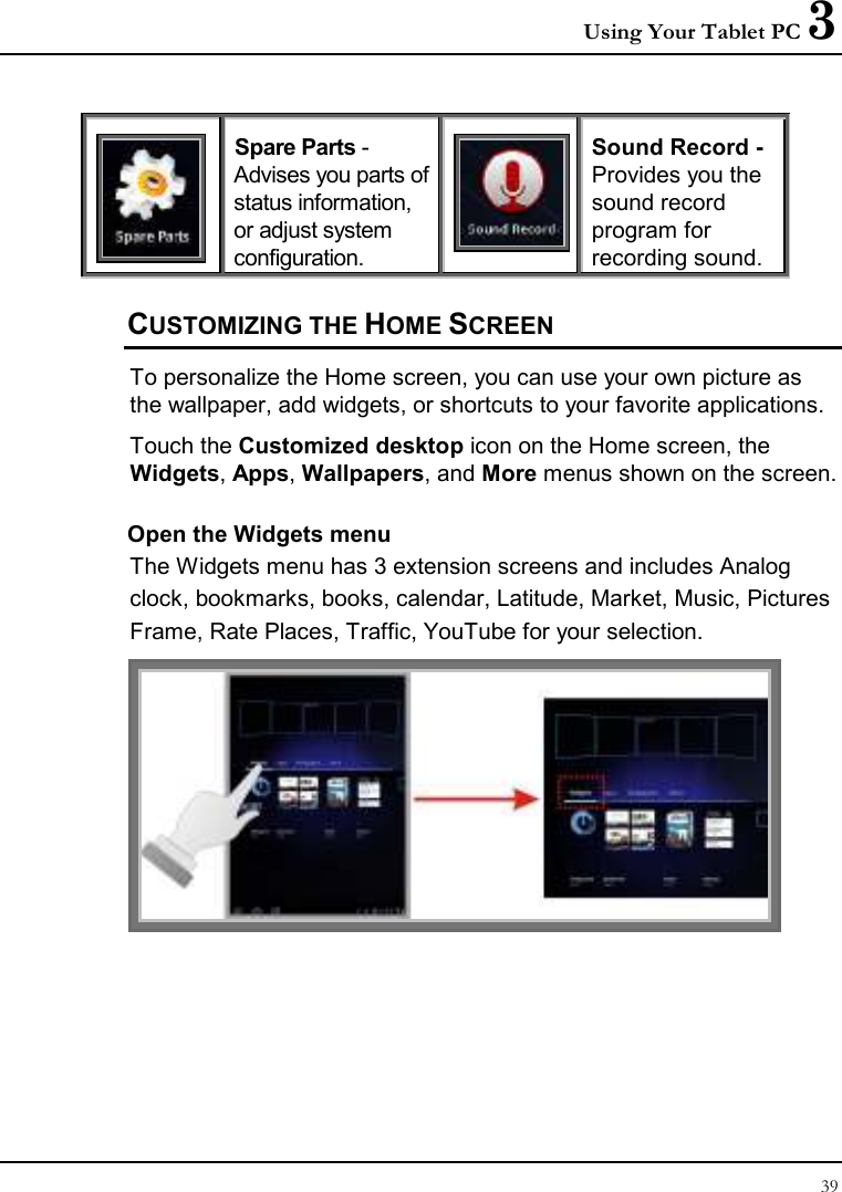 Using Your Tablet PC 3 39   Spare Parts -Advises you parts of status information, or adjust system configuration.  Sound Record -Provides you the sound record program for recording sound. CUSTOMIZING THE HOME SCREEN To personalize the Home screen, you can use your own picture as the wallpaper, add widgets, or shortcuts to your favorite applications.  Touch the Customized desktop icon on the Home screen, the Widgets, Apps, Wallpapers, and More menus shown on the screen. Open the Widgets menu The Widgets menu has 3 extension screens and includes Analog clock, bookmarks, books, calendar, Latitude, Market, Music, Pictures Frame, Rate Places, Traffic, YouTube for your selection.  