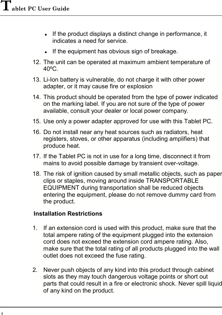 Tablet PC User Guide 4   If the product displays a distinct change in performance, it indicates a need for service.  If the equipment has obvious sign of breakage. 12. The unit can be operated at maximum ambient temperature of 40ºC. 13. Li-Ion battery is vulnerable, do not charge it with other power adapter, or it may cause fire or explosion 14. This product should be operated from the type of power indicated on the marking label. If you are not sure of the type of power available, consult your dealer or local power company. 15. Use only a power adapter approved for use with this Tablet PC. 16. Do not install near any heat sources such as radiators, heat registers, stoves, or other apparatus (including amplifiers) that produce heat. 17. If the Tablet PC is not in use for a long time, disconnect it from mains to avoid possible damage by transient over-voltage. 18. The risk of ignition caused by small metallic objects, such as paper clips or staples, moving around inside TRANSPORTABLE EQUIPMENT during transportation shall be reduced objects entering the equipment, please do not remove dummy card from the product. Installation Restrictions 1.  If an extension cord is used with this product, make sure that the total ampere rating of the equipment plugged into the extension cord does not exceed the extension cord ampere rating. Also, make sure that the total rating of all products plugged into the wall outlet does not exceed the fuse rating. 2.  Never push objects of any kind into this product through cabinet slots as they may touch dangerous voltage points or short out parts that could result in a fire or electronic shock. Never spill liquid of any kind on the product. 