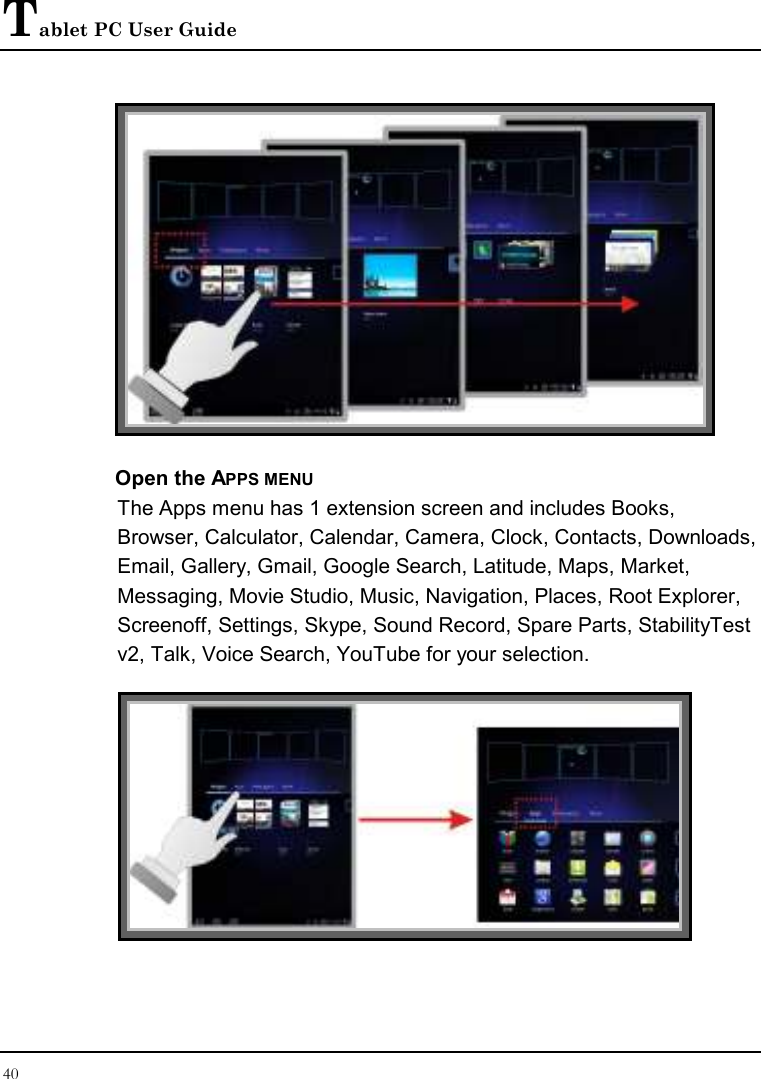 Tablet PC User Guide 40   Open the APPS MENU The Apps menu has 1 extension screen and includes Books, Browser, Calculator, Calendar, Camera, Clock, Contacts, Downloads, Email, Gallery, Gmail, Google Search, Latitude, Maps, Market, Messaging, Movie Studio, Music, Navigation, Places, Root Explorer, Screenoff, Settings, Skype, Sound Record, Spare Parts, StabilityTest v2, Talk, Voice Search, YouTube for your selection.   