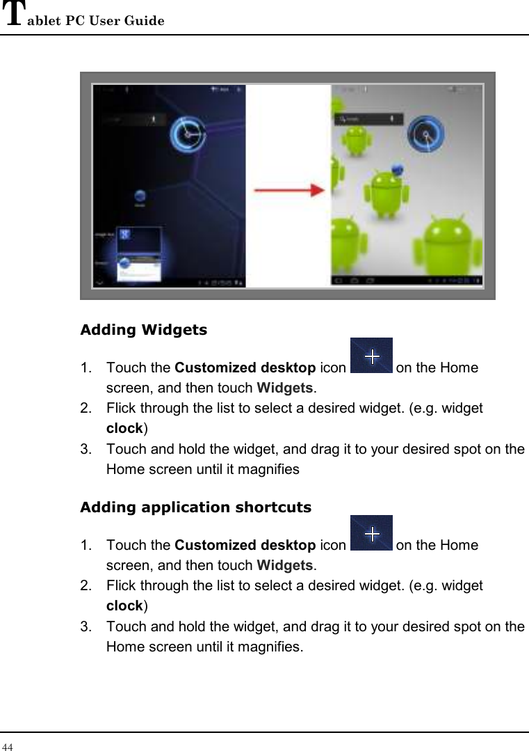 Tablet PC User Guide 44   Adding Widgets 1.  Touch the Customized desktop icon   on the Home screen, and then touch Widgets. 2.  Flick through the list to select a desired widget. (e.g. widget clock) 3.  Touch and hold the widget, and drag it to your desired spot on the Home screen until it magnifies Adding application shortcuts 1.  Touch the Customized desktop icon   on the Home screen, and then touch Widgets. 2.  Flick through the list to select a desired widget. (e.g. widget clock) 3.  Touch and hold the widget, and drag it to your desired spot on the Home screen until it magnifies. 