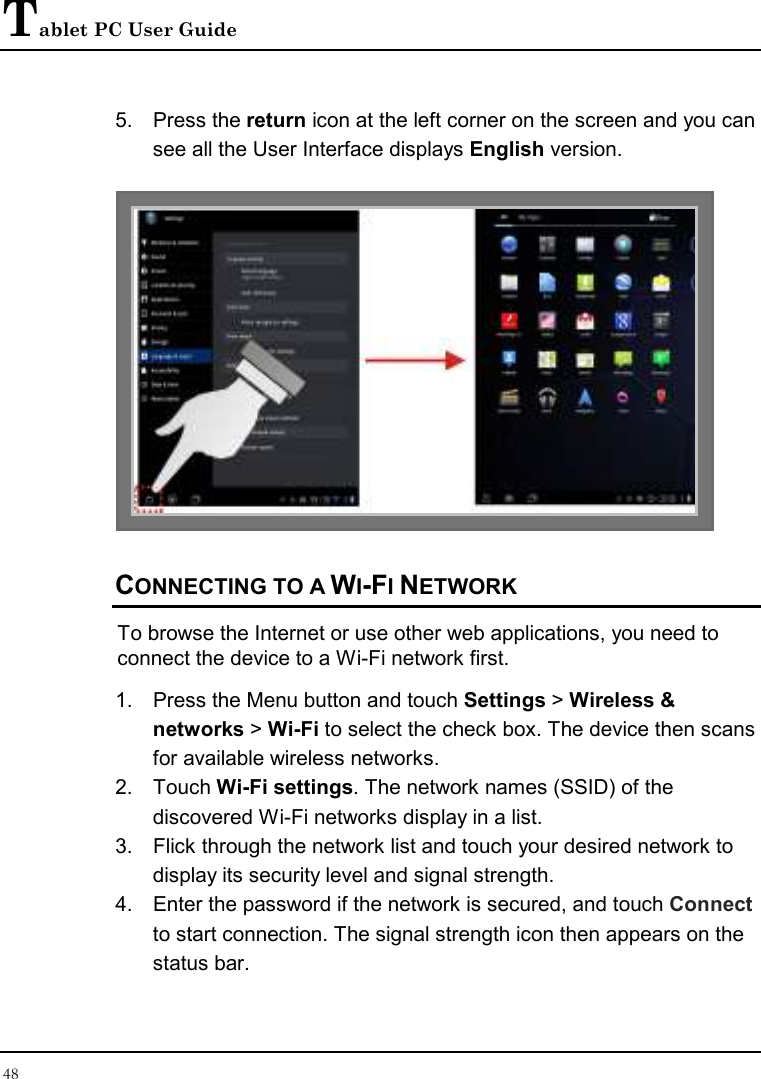 Tablet PC User Guide 48  5.  Press the return icon at the left corner on the screen and you can see all the User Interface displays English version.   CONNECTING TO A WI-FI NETWORK To browse the Internet or use other web applications, you need to connect the device to a Wi-Fi network first. 1.  Press the Menu button and touch Settings &gt; Wireless &amp; networks &gt; Wi-Fi to select the check box. The device then scans for available wireless networks. 2.  Touch Wi-Fi settings. The network names (SSID) of the discovered Wi-Fi networks display in a list. 3.  Flick through the network list and touch your desired network to display its security level and signal strength. 4.  Enter the password if the network is secured, and touch Connect to start connection. The signal strength icon then appears on the status bar. 