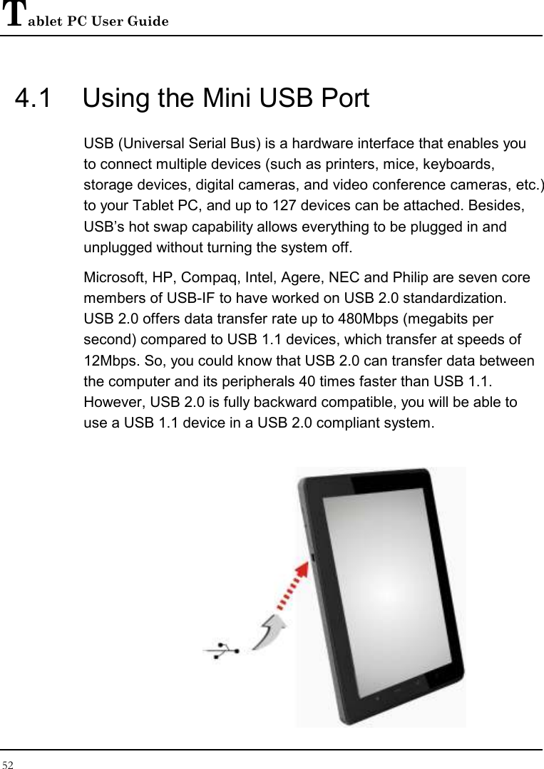 Tablet PC User Guide 52  4.1  Using the Mini USB Port USB (Universal Serial Bus) is a hardware interface that enables you to connect multiple devices (such as printers, mice, keyboards, storage devices, digital cameras, and video conference cameras, etc.) to your Tablet PC, and up to 127 devices can be attached. Besides, USB’s hot swap capability allows everything to be plugged in and unplugged without turning the system off.   Microsoft, HP, Compaq, Intel, Agere, NEC and Philip are seven core members of USB-IF to have worked on USB 2.0 standardization. USB 2.0 offers data transfer rate up to 480Mbps (megabits per second) compared to USB 1.1 devices, which transfer at speeds of 12Mbps. So, you could know that USB 2.0 can transfer data between the computer and its peripherals 40 times faster than USB 1.1. However, USB 2.0 is fully backward compatible, you will be able to use a USB 1.1 device in a USB 2.0 compliant system.  