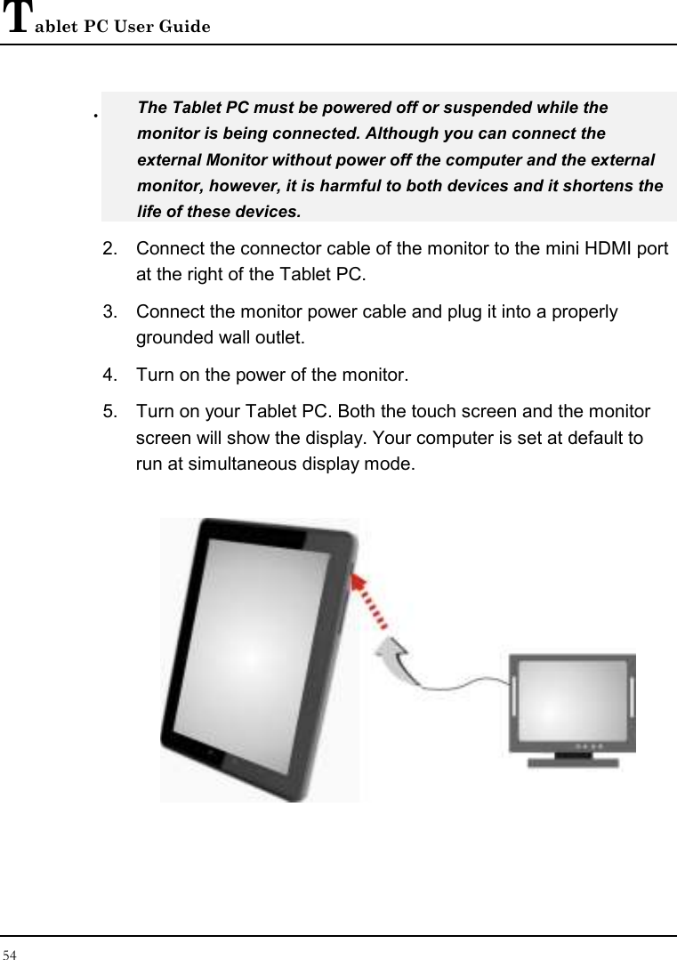 Tablet PC User Guide 54   The Tablet PC must be powered off or suspended while the monitor is being connected. Although you can connect the external Monitor without power off the computer and the external monitor, however, it is harmful to both devices and it shortens the life of these devices. 2.  Connect the connector cable of the monitor to the mini HDMI port at the right of the Tablet PC.  3.  Connect the monitor power cable and plug it into a properly grounded wall outlet. 4.  Turn on the power of the monitor. 5.  Turn on your Tablet PC. Both the touch screen and the monitor screen will show the display. Your computer is set at default to run at simultaneous display mode.  