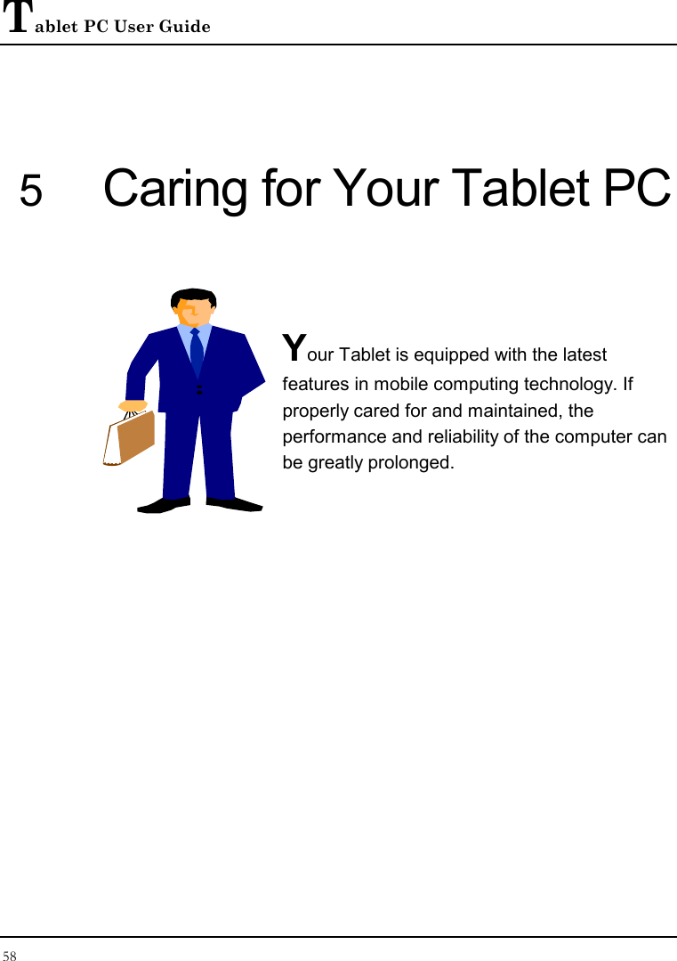 Tablet PC User Guide 58  5 Caring for Your Tablet PC   Your Tablet is equipped with the latest features in mobile computing technology. If properly cared for and maintained, the performance and reliability of the computer can be greatly prolonged.         