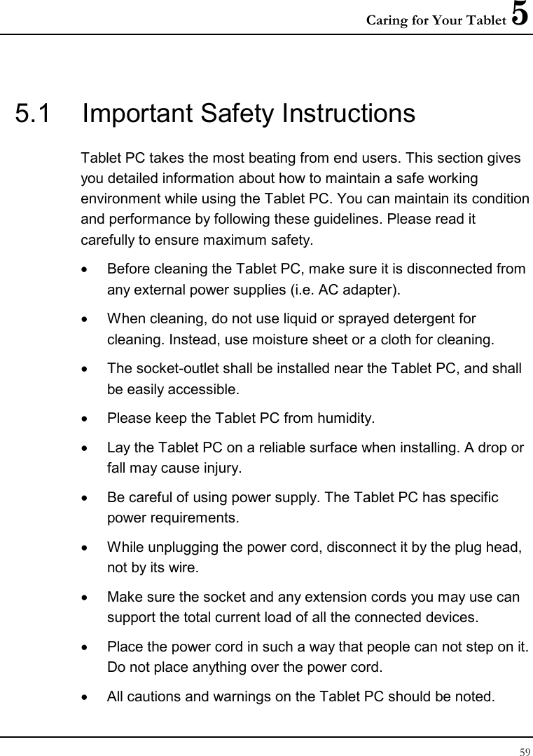 Caring for Your Tablet 5 59  5.1  Important Safety Instructions Tablet PC takes the most beating from end users. This section gives you detailed information about how to maintain a safe working environment while using the Tablet PC. You can maintain its condition and performance by following these guidelines. Please read it carefully to ensure maximum safety. •  Before cleaning the Tablet PC, make sure it is disconnected from any external power supplies (i.e. AC adapter). •  When cleaning, do not use liquid or sprayed detergent for cleaning. Instead, use moisture sheet or a cloth for cleaning. •  The socket-outlet shall be installed near the Tablet PC, and shall be easily accessible. •  Please keep the Tablet PC from humidity. •  Lay the Tablet PC on a reliable surface when installing. A drop or fall may cause injury. •  Be careful of using power supply. The Tablet PC has specific power requirements. •  While unplugging the power cord, disconnect it by the plug head, not by its wire. •  Make sure the socket and any extension cords you may use can support the total current load of all the connected devices. •  Place the power cord in such a way that people can not step on it.  Do not place anything over the power cord. •  All cautions and warnings on the Tablet PC should be noted. 