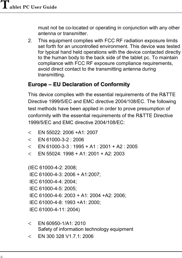 Tablet PC User Guide 6  must not be co-located or operating in conjunction with any other antenna or transmitter. 2.  This equipment complies with FCC RF radiation exposure limits set forth for an uncontrolled environment. This device was tested for typical hand held operations with the device contacted directly to the human body to the back side of the tablet pc. To maintain compliance with FCC RF exposure compliance requirements, avoid direct contact to the transmitting antenna during transmitting. EEuurrooppee  ––  EEUU  DDeeccllaarraattiioonn  ooff  CCoonnffoorrmmiittyy  This device complies with the essential requirements of the R&amp;TTE Directive 1999/5/EC and EMC directive 2004/108/EC. The following test methods have been applied in order to prove presumption of conformity with the essential requirements of the R&amp;TTE Directive 1999/5/EC and EMC directive 2004/108/EC:  &lt; EN 55022: 2006 +A1: 2007 &lt; EN 61000-3-2 : 2006 &lt; EN 61000-3-3 : 1995 + A1 : 2001 + A2 : 2005 &lt; EN 55024: 1998 + A1: 2001 + A2: 2003  (IEC 61000-4-2: 2008;   IEC 61000-4-3: 2006 + A1:2007;   IEC 61000-4-4: 2004;  IEC 61000-4-5: 2005;   IEC 61000-4-6: 2003 + A1: 2004 +A2: 2006;   IEC 61000-4-8: 1993 +A1: 2000;   IEC 61000-4-11: 2004)  &lt; EN 60950-1/A1: 2010 Safety of information technology equipment &lt; EN 300 328 V1.7.1: 2006 