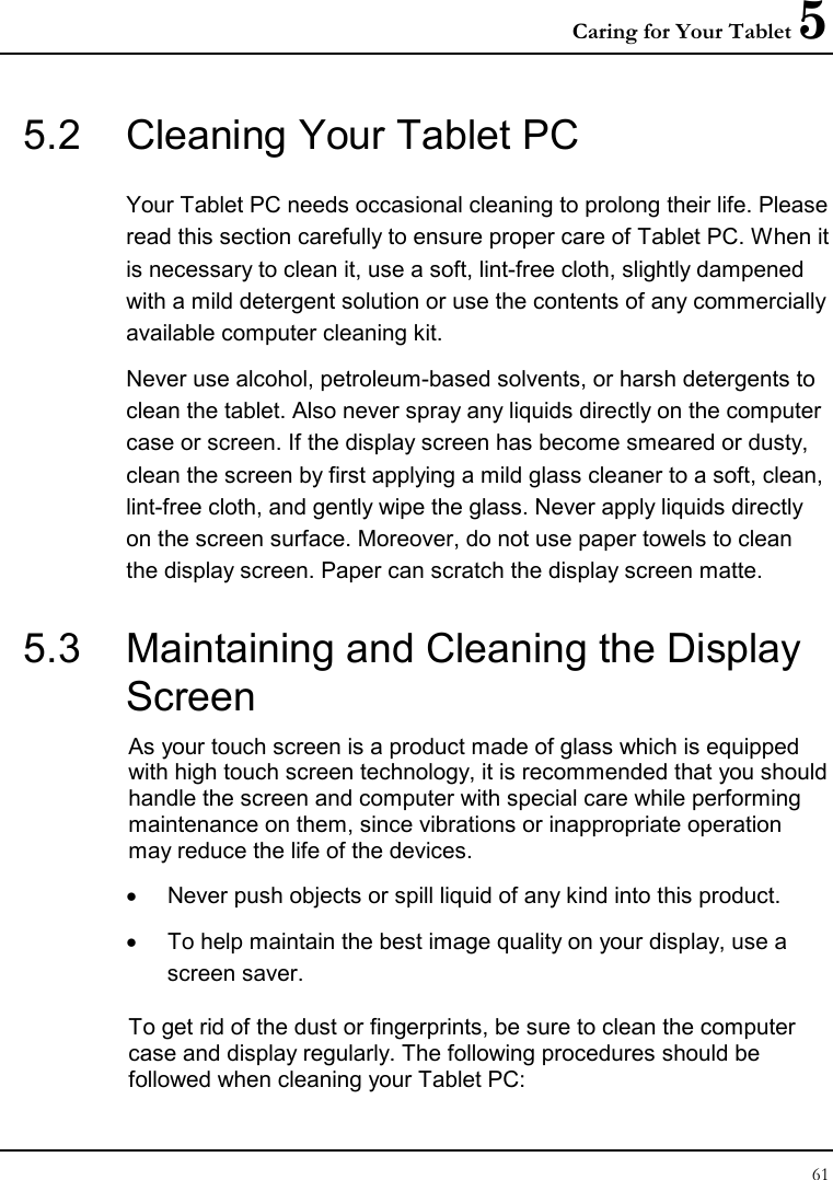 Caring for Your Tablet 5 61  5.2  Cleaning Your Tablet PC Your Tablet PC needs occasional cleaning to prolong their life. Please read this section carefully to ensure proper care of Tablet PC. When it is necessary to clean it, use a soft, lint-free cloth, slightly dampened with a mild detergent solution or use the contents of any commercially available computer cleaning kit. Never use alcohol, petroleum-based solvents, or harsh detergents to clean the tablet. Also never spray any liquids directly on the computer case or screen. If the display screen has become smeared or dusty, clean the screen by first applying a mild glass cleaner to a soft, clean, lint-free cloth, and gently wipe the glass. Never apply liquids directly on the screen surface. Moreover, do not use paper towels to clean the display screen. Paper can scratch the display screen matte. 5.3  Maintaining and Cleaning the Display Screen As your touch screen is a product made of glass which is equipped with high touch screen technology, it is recommended that you should handle the screen and computer with special care while performing maintenance on them, since vibrations or inappropriate operation may reduce the life of the devices. •  Never push objects or spill liquid of any kind into this product. •  To help maintain the best image quality on your display, use a screen saver. To get rid of the dust or fingerprints, be sure to clean the computer case and display regularly. The following procedures should be followed when cleaning your Tablet PC: 