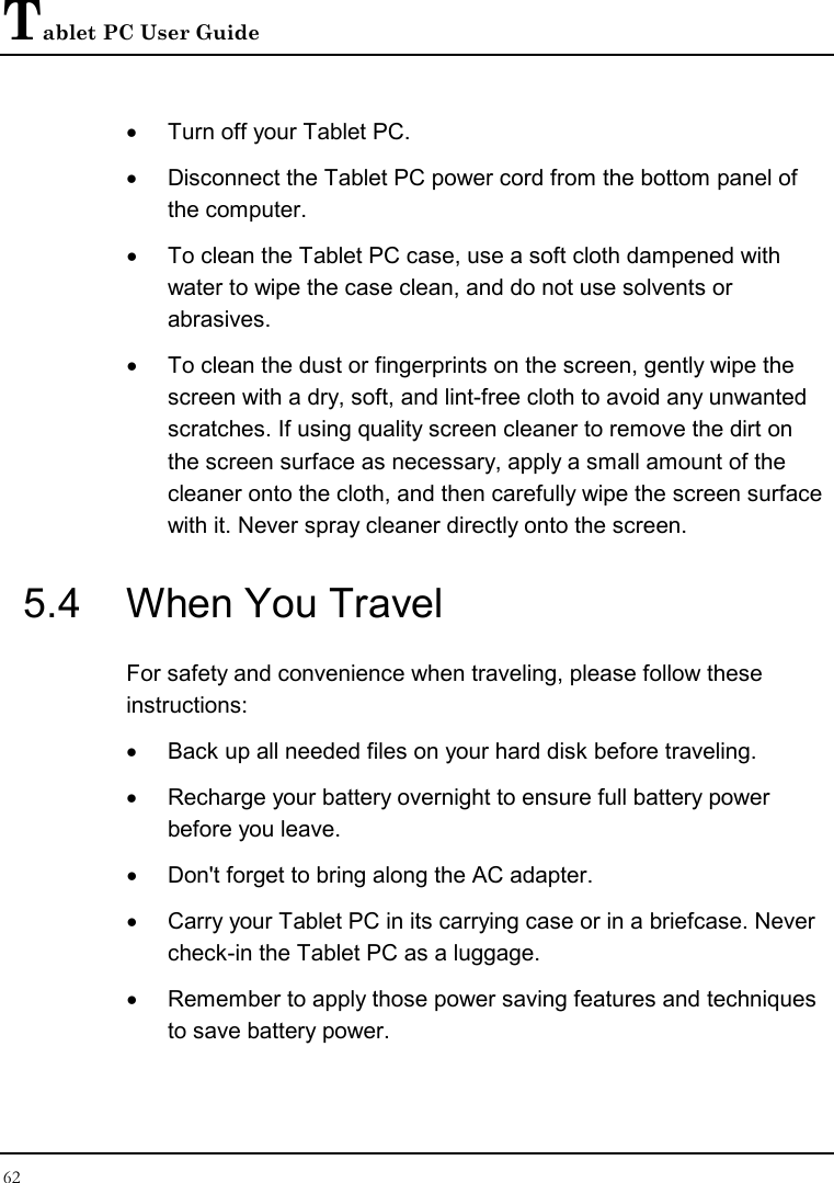 Tablet PC User Guide 62  •  Turn off your Tablet PC.  •  Disconnect the Tablet PC power cord from the bottom panel of the computer. •  To clean the Tablet PC case, use a soft cloth dampened with water to wipe the case clean, and do not use solvents or abrasives. •  To clean the dust or fingerprints on the screen, gently wipe the screen with a dry, soft, and lint-free cloth to avoid any unwanted scratches. If using quality screen cleaner to remove the dirt on the screen surface as necessary, apply a small amount of the cleaner onto the cloth, and then carefully wipe the screen surface with it. Never spray cleaner directly onto the screen. 5.4  When You Travel For safety and convenience when traveling, please follow these instructions: •  Back up all needed files on your hard disk before traveling. •  Recharge your battery overnight to ensure full battery power before you leave. •  Don&apos;t forget to bring along the AC adapter. •  Carry your Tablet PC in its carrying case or in a briefcase. Never check-in the Tablet PC as a luggage. •  Remember to apply those power saving features and techniques to save battery power. 