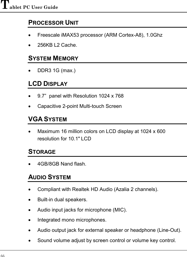 Tablet PC User Guide 66  PROCESSOR UNIT •  Freescale iMAX53 processor (ARM Cortex-A8), 1.0Ghz •  256KB L2 Cache. SYSTEM MEMORY •  DDR3 1G (max.) LCD DISPLAY •  9.7”  panel with Resolution 1024 x 768 •  Capacitive 2-point Multi-touch Screen VGA SYSTEM •  Maximum 16 million colors on LCD display at 1024 x 600 resolution for 10.1&quot; LCD STORAGE •  4GB/8GB Nand flash. AUDIO SYSTEM •  Compliant with Realtek HD Audio (Azalia 2 channels). •  Built-in dual speakers. •  Audio input jacks for microphone (MIC). •  Integrated mono microphones. •  Audio output jack for external speaker or headphone (Line-Out). •  Sound volume adjust by screen control or volume key control.  