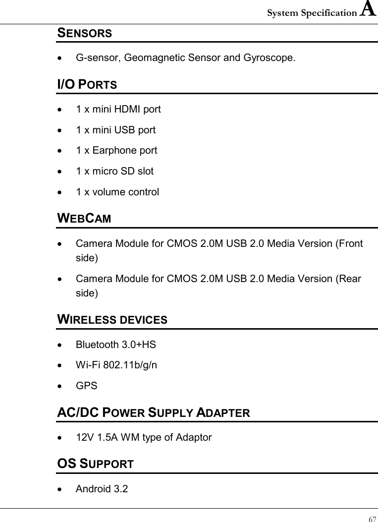 System Specification A 67  SENSORS •  G-sensor, Geomagnetic Sensor and Gyroscope. I/O PORTS •  1 x mini HDMI port •  1 x mini USB port •  1 x Earphone port •  1 x micro SD slot •  1 x volume control WEBCAM •  Camera Module for CMOS 2.0M USB 2.0 Media Version (Front side) •  Camera Module for CMOS 2.0M USB 2.0 Media Version (Rear side) WIRELESS DEVICES •  Bluetooth 3.0+HS  •  Wi-Fi 802.11b/g/n  •  GPS AC/DC POWER SUPPLY ADAPTER •  12V 1.5A WM type of Adaptor OS SUPPORT •  Android 3.2 