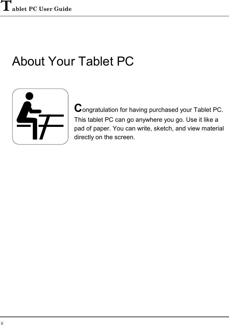 Tablet PC User Guide 8  About Your Tablet PC   Congratulation for having purchased your Tablet PC. This tablet PC can go anywhere you go. Use it like a pad of paper. You can write, sketch, and view material directly on the screen.            