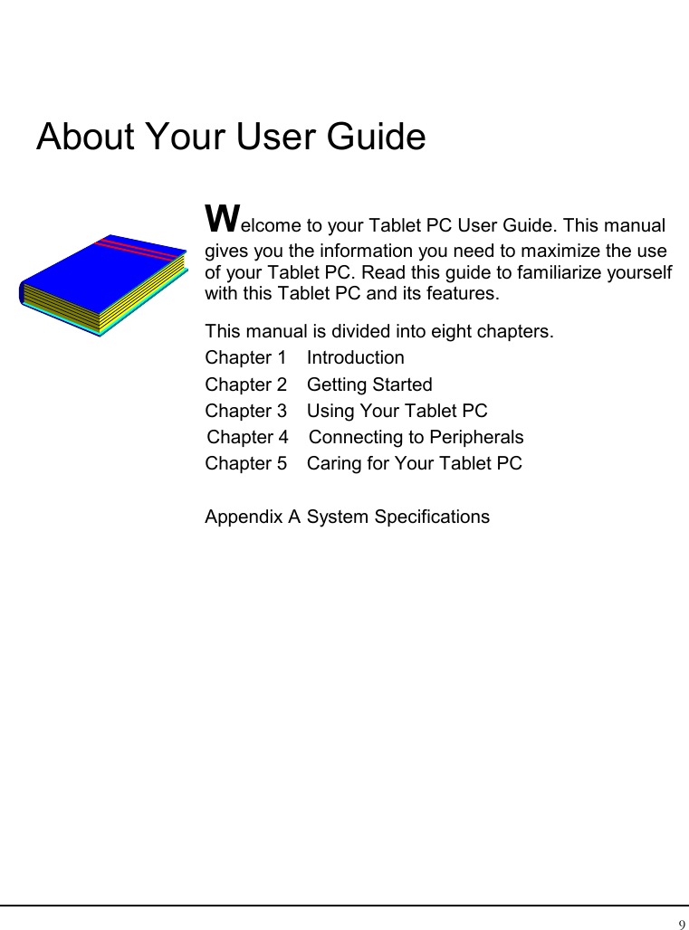 Tablet User Guide 9  About Your User Guide  Welcome to your Tablet PC User Guide. This manual gives you the information you need to maximize the use of your Tablet PC. Read this guide to familiarize yourself with this Tablet PC and its features. This manual is divided into eight chapters.  Chapter 1  Introduction Chapter 2  Getting Started  Chapter 3  Using Your Tablet PC Chapter 4  Connecting to Peripherals Chapter 5  Caring for Your Tablet PC  Appendix A System Specifications               