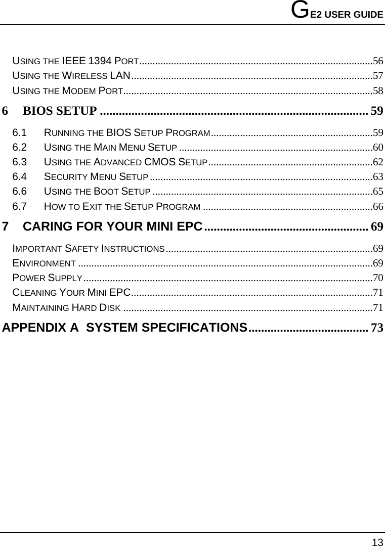 GE2 USER GUIDE 13  USING THE IEEE 1394 PORT........................................................................................56 USING THE WIRELESS LAN...........................................................................................57 USING THE MODEM PORT..............................................................................................58 6 BIOS SETUP .....................................................................................59 6.1 RUNNING THE BIOS SETUP PROGRAM.............................................................59 6.2 USING THE MAIN MENU SETUP .........................................................................60 6.3 USING THE ADVANCED CMOS SETUP..............................................................62 6.4 SECURITY MENU SETUP....................................................................................63 6.6 USING THE BOOT SETUP ...................................................................................65 6.7 HOW TO EXIT THE SETUP PROGRAM ................................................................66 7 CARING FOR YOUR MINI EPC.................................................... 69 IMPORTANT SAFETY INSTRUCTIONS..............................................................................69 ENVIRONMENT ...............................................................................................................69 POWER SUPPLY.............................................................................................................70 CLEANING YOUR MINI EPC...........................................................................................71 MAINTAINING HARD DISK ..............................................................................................71 APPENDIX A  SYSTEM SPECIFICATIONS...................................... 73 