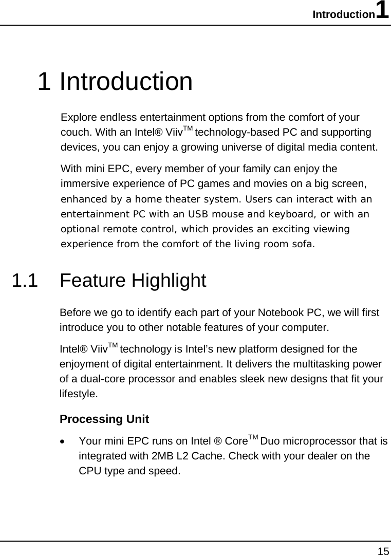 Introduction1 15  1 Introduction Explore endless entertainment options from the comfort of your couch. With an Intel® ViivTM technology-based PC and supporting devices, you can enjoy a growing universe of digital media content.       With mini EPC, every member of your family can enjoy the immersive experience of PC games and movies on a big screen, enhanced by a home theater system. Users can interact with an entertainment PC with an USB mouse and keyboard, or with an optional remote control, which provides an exciting viewing experience from the comfort of the living room sofa.  1.1 Feature Highlight Before we go to identify each part of your Notebook PC, we will first introduce you to other notable features of your computer. Intel® ViivTM technology is Intel’s new platform designed for the enjoyment of digital entertainment. It delivers the multitasking power of a dual-core processor and enables sleek new designs that fit your lifestyle.  Processing Unit •  Your mini EPC runs on Intel ® CoreTM Duo microprocessor that is integrated with 2MB L2 Cache. Check with your dealer on the CPU type and speed.  