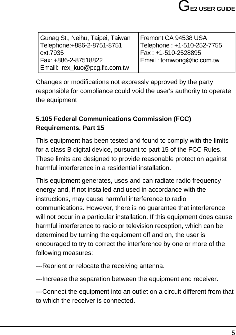 GE2 USER GUIDE 5  Gunag St., Neihu, Taipei, Taiwan Telephone:+886-2-8751-8751 ext.7935  Fax: +886-2-87518822   Emaill:  rex_kuo@pcg.fic.com.tw Fremont CA 94538 USA   Telephone : +1-510-252-7755   Fax : +1-510-2528895   Email : tomwong@fic.com.tw Changes or modifications not expressly approved by the party responsible for compliance could void the user&apos;s authority to operate the equipment 5.105 Federal Communications Commission (FCC) Requirements, Part 15 This equipment has been tested and found to comply with the limits for a class B digital device, pursuant to part 15 of the FCC Rules. These limits are designed to provide reasonable protection against harmful interference in a residential installation. This equipment generates, uses and can radiate radio frequency energy and, if not installed and used in accordance with the instructions, may cause harmful interference to radio communications. However, there is no guarantee that interference will not occur in a particular installation. If this equipment does cause harmful interference to radio or television reception, which can be determined by turning the equipment off and on, the user is encouraged to try to correct the interference by one or more of the following measures: ---Reorient or relocate the receiving antenna. ---Increase the separation between the equipment and receiver. ---Connect the equipment into an outlet on a circuit different from that to which the receiver is connected. 