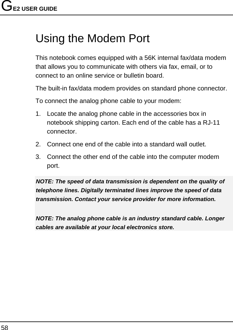 GE2 USER GUIDE 58    Using the Modem Port This notebook comes equipped with a 56K internal fax/data modem that allows you to communicate with others via fax, email, or to connect to an online service or bulletin board. The built-in fax/data modem provides on standard phone connector.  To connect the analog phone cable to your modem: 1.  Locate the analog phone cable in the accessories box in notebook shipping carton. Each end of the cable has a RJ-11 connector. 2.  Connect one end of the cable into a standard wall outlet. 3.  Connect the other end of the cable into the computer modem port. NOTE: The speed of data transmission is dependent on the quality of telephone lines. Digitally terminated lines improve the speed of data transmission. Contact your service provider for more information. NOTE: The analog phone cable is an industry standard cable. Longer cables are available at your local electronics store. 