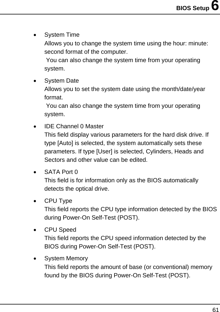 BIOS Setup 6 61  •  System Time  Allows you to change the system time using the hour: minute: second format of the computer.    You can also change the system time from your operating system. • System Date Allows you to set the system date using the month/date/year format.   You can also change the system time from your operating system. •  IDE Channel 0 Master This field display various parameters for the hard disk drive. If type [Auto] is selected, the system automatically sets these parameters. If type [User] is selected, Cylinders, Heads and Sectors and other value can be edited. •  SATA Port 0 This field is for information only as the BIOS automatically detects the optical drive. • CPU Type This field reports the CPU type information detected by the BIOS during Power-On Self-Test (POST). • CPU Speed This field reports the CPU speed information detected by the BIOS during Power-On Self-Test (POST). • System Memory This field reports the amount of base (or conventional) memory found by the BIOS during Power-On Self-Test (POST). 